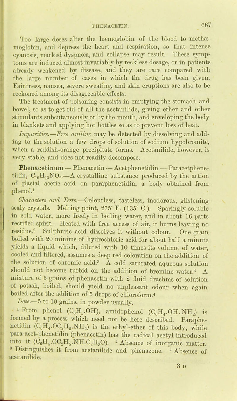 PHENACETIN. I I I ! ■I 1 I I Too larcfe doses alter the htemoglobin of the blood to meth?e- moglobin, and depress the heart and respiration, so that intense cyanosis, marked dyspnoea, and collapse may result. These symp- toms are induced almost invariably by reckless dosage, or in patients already weakened by disease, and they are rare compared with the large number of cases in which the drug has been given. Faintness, nausea, severe sweating, and skin eruptions are also to be reckoned among its disagreeable effects. The treatment of poisoning consists in emptying the stomach and bowel, so as to get rid of all the acetanilide, giving ether and other stimulants subcutaneously or by the mouth, and enveloping the body in blankets and applying hot bottles so as to prevent loss of heat. Impurities.—Free aniline may be detected by dissolving and add- ing to the solution a few drops of solution of sodium hypobromite, when a reddish-orange precip>itate forms. Acetanilide, however, is very stable, and does not readily decompose. Phenacetinum — Phenacetin — Acetp>henetidin — Paracetphene- tidin, CioHigNOg.—A crystalline substance produced by the action of glacial acetic acid on paraphenetidin, a body obtained from phenol.^ Characters and Tests.—Colourless, tasteless, inodorous, glistening scaly crystals. Melting point, 275° F. (135° C.). Sparingly soluble in cold water, more freely in boiling water, and in about 16 parts rectified spirit. Heated with free access of air, it burns leaving no residue.- Sulphuric acid dissolves it without colour. One grain boiled with 20 minims of hydrochloric acid for about half a minute yields a liquid which, diluted with 10 times its volume of water, cooled and filtered, assumes a deep red coloration on the addition of the solution of chromic acid.^ A cold saturated aqueous solution should not become turbid on the addition of bromine water.* A mixture of 5 grains of phenacetin with 2 fluid drachms of solution of potash, boiled, should yield no unpleasant odour Avhen again boiled after the addition of 5 drops of chloroform.** Dose.—5 to 10 grains, in powder usually. * From phenol (CeHj.OH), amidophenol (CeH^.OH.NH.,) is formed by a process which need not be here described. Paraphe- netidin (CgH4.OC2H5.NH2) is the ethyl-ether of this body, while para-acet-phenetidin (phenacetin) has the radical acetyl introduced into it (C6H4.OC2H5.NH.C2H3O). 2 Absence of inorganic matter. ® Distinguishes it from acetanilide and phenazone. ^ Absence of acetanilide. 3 D