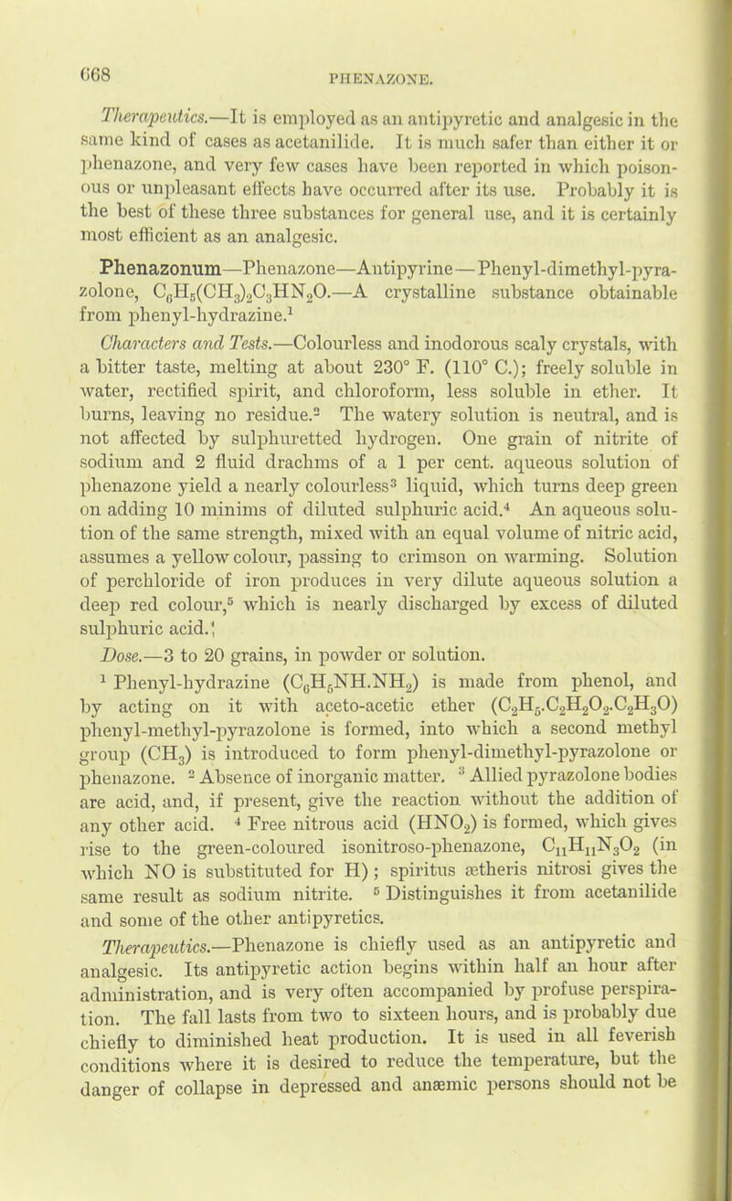 (!68 PHENAKONE. Therapeutics.—It is employed as an antipyretic and analgesic in the same kind of cases as acetanilide. It is much safer than either it or phenazone, and very few cases have been reported in which poison- ous or unjileasant effects have occurred after its use. Probably it is the best of these three substances for general use, and it is certainly most efficient as an analgesic. Phenazonum—Phenazone—Antipyr ine—Phenyl-dimethyl-pyra- zolone, CbH5(CH3)203HN20.—A crystalline substance obtainable from jshenyl-hydrazine.^ Characters and Tests.—Colourless and inodorous scaly crystals, with a bitter taste, melting at about 230° F. (110° C.); freely soluble in water, rectified spirit, and chloroform, less soluble in ether. It burns, leaving no residue. The watery solution is neutral, and is not affected by sulphuretted hydrogen. One grain of nitrite of sodium and 2 fluid drachms of a 1 per cent, aqueous solution of phenazone yield a nearly colourless^ liquid, which turns deep green on adding 10 minims of diluted sulphixric acid.‘‘ An aqueous solu- tion of the same strength, mixed with an equal volume of nitric acid, assumes a yellow colour, passing to crimson on warming. Solution of perchloride of iron produces in very dilute aqueous solution a deejj red colour,® which is nearly discharged by excess of diluted sulphuric acid.; Bose.—3 to 20 grains, in powder or solution. ^ Phenyl-hydrazine (CeIl5NH.NH2) is made from phenol, and by acting on it with aceto-acetic ether (C2H5.C2H2O2.C2H3O) pbenyl-methyl-pyrazolone is formed, into which a second methyl group (CH3) is introduced to form phenyl-dimethyl-pyrazolone or phenazone. ^ Absence of inorganic matter. ^ Allied pyrazolone bodies are acid, and, if pi’esent, give the reaction without the addition of any other acid. Free nitrous acid (HNO2) is formed, which gives rise to the green-coloured isonitroso-phenazone, C11H11N3O2 (in which NO is substituted for H) ; spiritus aetheris nitrosi gives the same result as sodium nitrite. ® Distinguishes it from acetanilide and some of the other antipyretics. Therapeutics.—Phenazone is chiefly used as an antipyretic and analgesic. Its antipyretic action begins within half an hour after administration, and is very often accompanied by profuse perspira- tion. The fall lasts from two to sixteen hours, and is probably due chiefly to diminished heat production. It is used in all feverish conditions where it is desired to reduce the temperature, but the danger of collapse in depressed and anaemic persons should not be