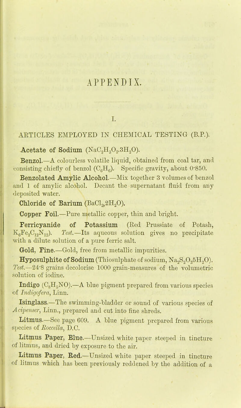 APPENDIX. I. ARTICLES EMPLOYED IN CHEMICAL TESTING (B.P.). Acetate of Sodium (NaC2H302.3H20). Benzol.—A colourless volatile liquid, obtained from coal tar, and consisting chiefly of benzol (CgHg). Sj)ecific gravity, about 0'850. Benzolated Amylic Alcohol.—Mix together 3 volumes of benzol and 1 of amylic alcohol. Decant the supernatant fluid from any deposited water. Chloride of Barium (BaCl2,2H20). Copper Foil.—Pure metallic copper, thin and bright. Ferricyanide of Potassium (Red Prussiate of Potash, KgFe2Ci2Ni2). Test.—Its aqueous solution gives no precipitate with a dilute solution of a pure ferric salt. Gold, Fine.—Gold, free from metallic impurities. Hyposulphite of Sodium (Thiosulphate of sodium, Na2S2035H20). Test.—24'8 grains decolorise 1000 grain-measures of the voliunetric .solution of iodine. Indigo (CgHgNO).—A blue pigment prepared from various species of Indigofera, Linn. Isinglass.—The swimming-bladder or sound of various species of Acipenser, Linn., prepared and cut into fine shreds. Litmus.—See page 609. A blue pigment prepared from various s]>ecies of Boccella, D.C. Litmus Paper, Blue.—Unsized white paper steeped in tincture of litmus, and dried by exposure to the air. Litmus Paper, Red.—Unsized white paper steeped in tincture of litmus which has been previously reddened by the addition of a
