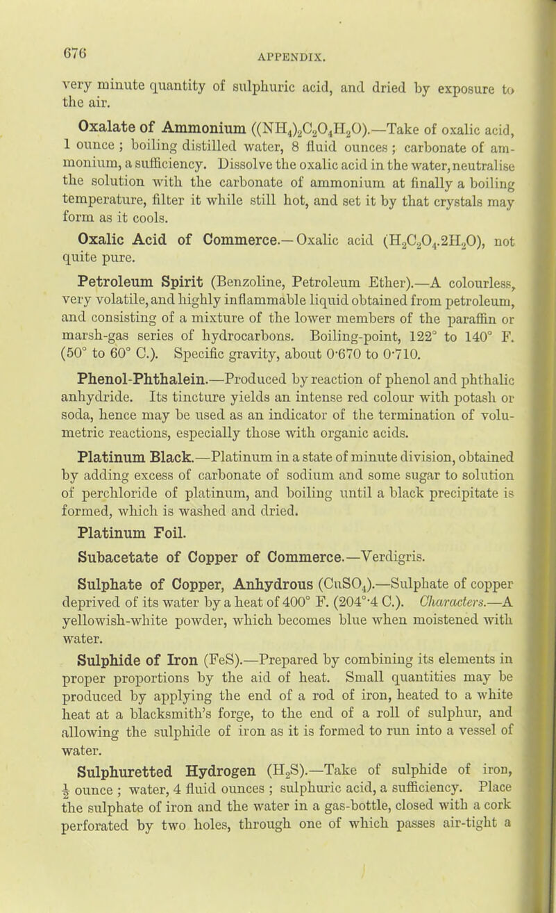 APPENDIX. very minute quantity of sulphuric acid, and dried by exposure to the air. Oxalate of Ammonium ((NH4)2C204H20).—Take of oxalic acid, 1 ounce ; boiling di.stilled water, 8 fluid ounces; carbonate of am- monium, a suHiciency. Dissolve the oxalic acid in the water,neutralise the solution with the carbonate of ammonium at finally a boiling temperature, filter it while still hot, and set it by that crystals may form as it cools. Oxalic Acid of Commerce.—Oxalic acid (H2C2O4.2H2O), not quite pure. Petroleum Spirit (Benzoline, Petroleum Ether).—A colourless, very volatile, and highly inflammable liquid obtained from petroleum, and consisting of a mixture of the lower members of the paraffin or marsh-gas series of hydrocarbons. Boiling-point, 122° to 140° F. (50° to 60° 0.). Specific gravity, about 0'670 to 0‘710. Phenol-Phthalein.—Produced by reaction of phenol and phthalic anhydride. Its tincture yields an intense red colour with potash or soda, hence may be used as an indicator of the termination of volu- metric reactions, especially those with organic acids. Platinum Black.—Platinum in a state of minute division, obtained by adding excess of carbonate of sodium and some sugar to solution of perchloride of platinum, and boiling until a black precipitate is formed, which is washed and dried. Platinum Foil. Subacetate of Copper of Commerce.—Verdigris. Sulphate of Copper, Anhydrous (CUSO4).—Sulphate of copper deprived of its water by a heat of 400° F. (204°’4 C.). Characters.—A yellowish-white powder, which becomes blue when moistened with water. Sulphide of Iron (FeS).—Prepared by combining its elements in proper proportions by the aid of heat. Small quantities may be produced by applying the end of a rod of iron, heated to a white heat at a blacksmith’s forge, to the end of a roll of sulphur, and allowing the sulphide of iron as it is formed to run into a vessel of water. Sulphuretted Hydrogen (H2S).—Take of sulphide of iron, •| ounce ; water, 4 fluid ounces ; sulphuric acid, a sufficiency. Place the sulphate of iron and the water in a gas-bottle, closed with a cork perforated by two holes, through one of which passes air-tight a