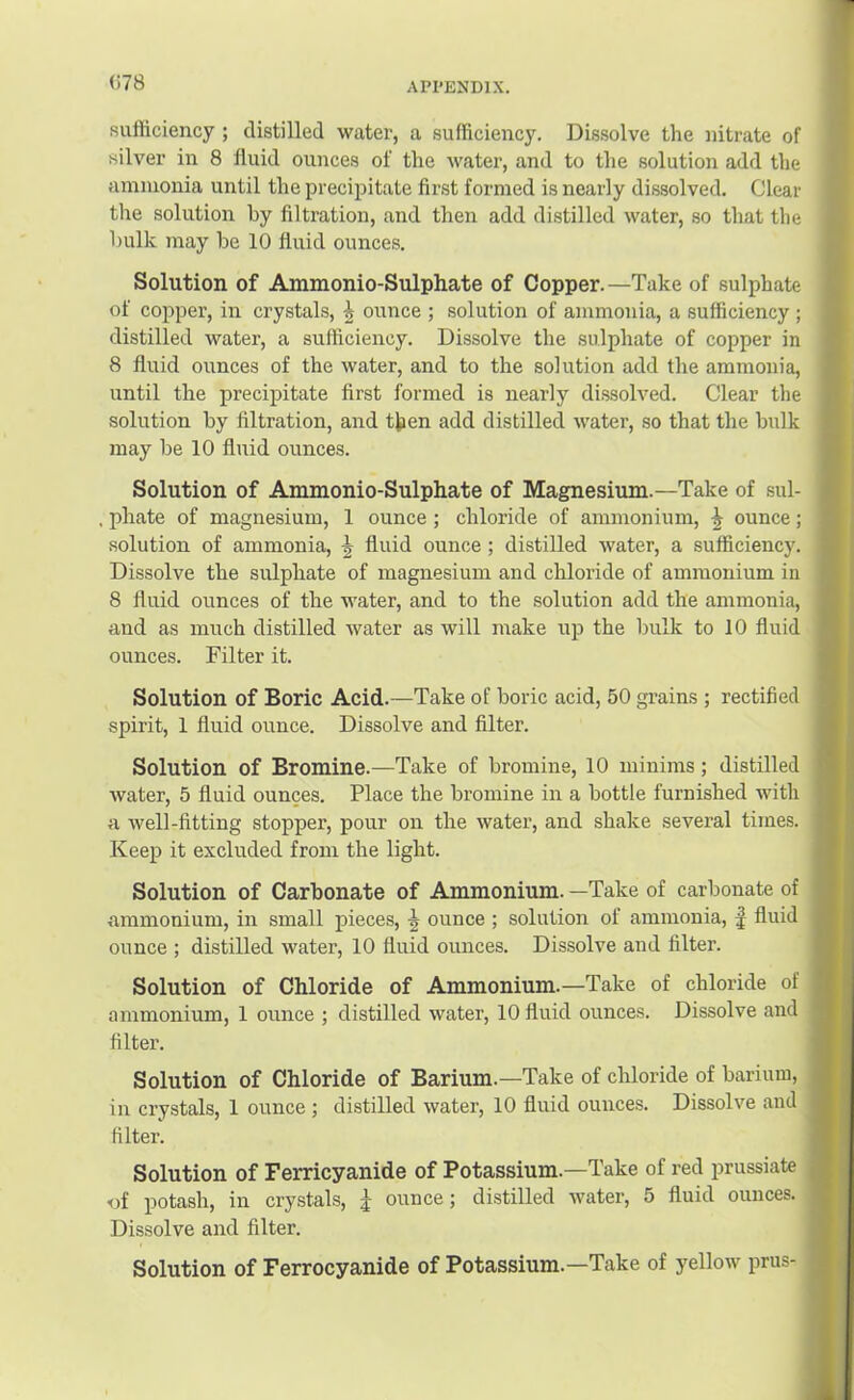 (i78 sufficiency ; distilled water, a sufficiency. Dis.solve the nitrate of silver in 8 fluid ounces of the water, and to the solution add the ammonia until the precipitate first formed is nearly dissolved. Clear the solution by filtration, and then add distilled water, so that the bulk may be 10 fluid ounces. Solution of Ammonio-Sulphate of Copper.—Take of sulphate of copper, in crystals, i ounce ; solution of ammonia, a sufficiency ; distilled water, a sufficiency. Dissolve the sulphate of copper in 8 fluid ounces of the water, and to the solution add the ammonia, until the precipitate first formed is nearly di.ssolved. Clear the solution by filtration, and then add distilled water, so that the bulk may be 10 fluid ounces. Solution of Ammonio-Sulphate of Magnesium.—Take of sul- phate of magnesium, 1 ounce ; chloride of ammonium, ^ ounce; solution of ammonia, ^ fluid ounce; distilled water, a sufficiency. Dissolve the sulphate of magnesium and chloride of ammonium in 8 fluid ounces of the water, and to the solution add the ammonia, and as much distilled water as will make up the bulk to 10 fluid ounces. Filter it. Solution of Boric Acid.—Take of boric acid, 50 grains ; rectified spirit, 1 fluid ounce. Dissolve and filter. Solution of Bromine.—Take of bromine, 10 minims; distilled water, 5 fluid ounces. Place the bromine in a bottle furnished with a well-fitting stopper, pour on the water, and shake several times. Keep it excluded from the light. Solution of Carbonate of Ammonium. —Take of carbonate of ammonium, in small pieces, ^ ounce ; solution of ammonia, J fluid ounce ; distilled water, 10 fluid ounces. Dissolve and filter. Solution of Chloride of Ammonium.—Take of chloride of ammonium, 1 ounce ; distilled water, 10 fluid ounces. Dissolve and filter. Solution of Chloride of Barium.—Take of chloride of barium, in crystals, 1 ounce ; distilled water, 10 fluid ounces. Dissolve and filter. Solution of Ferricyanide of Potassium.—Take of red prussiate •of potash, in crystals, J ounce; distilled water, 5 fluid ounces. Dissolve and filter. Solution of Ferrocyanide of Potassium.—Take of yellow prus-