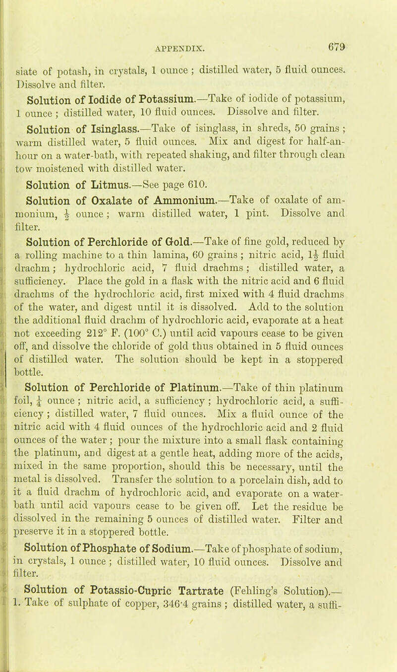 siate of potash, in crystals, 1 ounce ; distilled water, 5 fluid ounces. Dissolve and filter. Solution of Iodide of Potassium.—Take of iodide of potassium, 1 ounce ; distilled water, 10 fluid ounces. Dissolve and filter. Solution of Isinglass.—Take of isinglass, in shreds, 50 grains ; warm distilled water, 5 fluid ounces. Mix and digest for half-an- hour on a water-bath, witli repeated shaking, and filter through clean tow moistened with distilled water. Solution of Litmus.—See page 610. Solution of Oxalate of Ammonium.—Take of oxalate of am- monium, ^ ounce ; warm distilled water, 1 pint. Dissolve and filter. Solution of Perchloride of Gold.—Take of fine gold, reduced by a rolling machine to a thin lamina, 60 grains ; nitric acid, Ij fluid drachm; hydrochloric acid, 7 fluid drachms; distilled water, a sufficiency. Place the gold in a flask with the nitric acid and 6 fluid drachms of the hydrochloric acid, first mixed with 4 fluid drachms of the water, and digest until it is dissolved. Add to the solution the additional fluid drachm of hydrochloric acid, evaporate at a heat not exceeding 212° F. (100° C.) until acid vapours cease to be given off, and dissolve the chloride of gold thus obtained in 5 fluid ounces of distilled water. The solution should be kept in a stoppered bottle. Solution of Perchloride of Platinum.—Take of thin platinum foil, j ounce ; nitric acid, a sufficiency ; hydrochloric acid, a suffi- ciency ; distilled water, 7 fluid ounces. Mix a fluid ounce of the nitric acid with 4 fluid ounces of the hydrochloric acid and 2 fluid ounces of the water ; pour the mixture into a small flask containing the platinum, and digest at a gentle heat, adding more of the acids, mixed in the same proportion, should this be necessary, until the metal is dissolved. Transfer the solution to a porcelain dish, add to it a fluid drachm of hydrochloric acid, and evaporate on a water- bath until acid vapours cease to be given off. Let the residue be dissolved in the remaining 5 ounces of distilled water. Filter and preserve it in a stoppered bottle. Solution of Phosphate of Sodium.—Take of phosphate of sodium, in crystals, 1 ounce ; distilled water, 10 fluid ounces. Dissolve and filter. Solution of Potassio-Cupric Tartrate (Fehling’s Solution).— 1. Take of sulphate of copper, 346‘4 grains ; distilled water, a suffi-