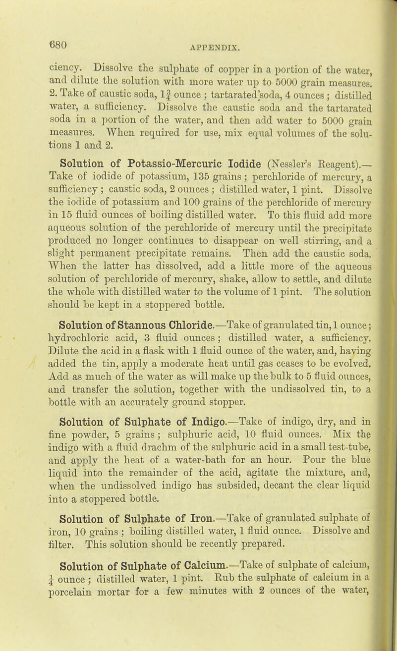(580 ciency. Dissolve the suljihate of copper in a portion of the water, and dilute the solution with more water u]i to 5000 grain measures. 2. Take of caustic soda, 1| ounce ; tartarated soda, 4 ounces; distilled water, a sufficiency. Dissolve the caustic soda and the tartarated soda in a portion of the water, and then add water to 5000 grain measures. When required for use, mix equal volumes of the solu- tions 1 and 2. Solution of Potassio-Mercuric Iodide (Nessler’s Reagent).— Take of iodide of potassium, 1.35 grains ; perchloride of mercury, a sufficiency ; caustic soda, 2 ounces ; distilled water, 1 pint. Dissolve the iodide of potassium and 100 grains of the perchloride of mercury in 15 fluid ounces of boiling distilled water. To this fluid add more aqueous solution of the perchloride of mercury until the precipitate produced no longer continues to disappear on well stirring, and a slight permanent j)recipitate remains. Then add the caustic soda. When the latter has dissolved, add a little more of the aqueous solution of perchloride of mercury, shake, allow to settle, and dilute the whole with distilled water to the volume of 1 pint. The solution should be kept in a stoppered bottle. Solution of Stannous Chloride.—Take of granulated tin, 1 ounce; hydrochloric acid, 3 fluid ounces; distilled water, a sufficiency. Dilute the acid in a flask with 1 fluid ounce of the water, and, having added the tin, apply a moderate heat until gas ceases to be evolved. Add as much of the water as will make up the bulk to 5 fluid ounces, and transfer the solution, together with the undissolved tin, to a bottle with an accurately ground stopper. Solution of Sulphate of Indigo.—Take of indigo, dry, and in fine powder, 5 grains; sulphuric acid, 10 fluid ounces. Mix the indigo with a fluid drachm of the sulphuric acid in a small test-tube, and apply the heat of a water-bath for an hour. Pour the blue liquid into the remainder of the acid, agitate the mixture, and, when the undissolved indigo has subsided, decant the clear liquid into a stoppered bottle. Solution of Sulphate of Iron.—Take of granulated sulphate of iron, 10 grains ; boiling distilled water, 1 fluid ounce. Dissolve and filter. This solution should be recently prepared. Solution of Sulphate of Calcium.—Take of sulphate of calcium, ^ ounce ; distilled water, 1 pint. Rub the sulphate of calcium in a