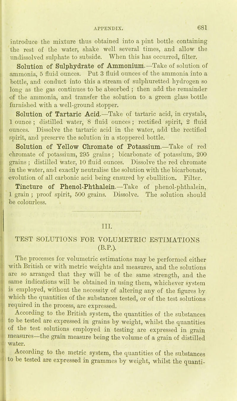 introduce the mixture thus obtained into a pint bottle containing the rest of the water, shake well several times, and allow the undissolved sulphate to subside. When this has occurred, filter. Solution of Sulphydrate of Ammonium.—Take of solution of ammonia, 5 fluid ounces. Put 3 fluid ounces of the ammonia into a bottle, and conduct into this a stream of sulphuretted hydrogen so long as the gas continues to be absorbed ; then add the remainder of the ammonia, and transfer the solution to a green glass bottle furnished with a well-ground stopper. Solution of Tartaric Acid.—Take of tartaric acid, in crystals, 1 ounce; distilled water, 8 fluid ounces; rectified .spirit, 2 fluid ounces. Dissolve the tartaric acid in the water, add the rectified spirit, and preserve the solution in a stoj>pered bottle. Solution of Yellow Chromate of Potassium.—Take of red chromate of j)otassium, 295 grains; bicarbonate of potassium, 200 grains ; distilled water, 10 fluid ounces. Dissolve the red chromate in the water, and exactly neutralise the solution with the bicarbonate, evolution of all carbonic acid being ensured by ebullition. Filter. Tincture of Phenol-Phthalein.—Take of phenol-phthalein, 1 grain ; proof spirit, 500 grams. Dissolve. The solution should be colourless. III. TEST SOLUTIONS FOR VOLUMETRIC ESTIMATIONS (B.P.). The processes for volumetric estimations may be performed either with British or with metric weights and measures, and the solutions are so arranged that they will be of the same strength, and the same indications will be obtained in using them, whichever sy.stem is employed, without the necessity of altering any of the figures by which the quantities of the substances tested, or of the test solutions required in the process, are expressed. According to the British system, the quantities of the substances to be tested are expressed in grains by weight, whilst the quantities of the test solutions employed in testing are expressed in grain measures—the grain measure being the volume of a grain of distilled water. According to the metric system, the quantities of the substances to be tested are expressed in grammes by weight, whilst the quanti-