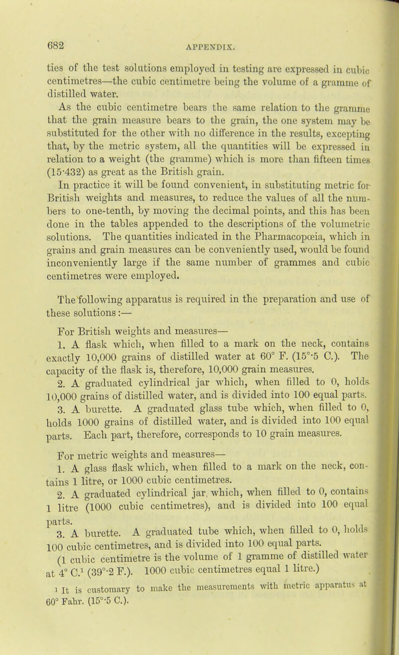 ties of the test solutions employed in testing are expressed in cubic centimetres—the cubic centimetre being the volume of a gramme of distilled water. As the cubic centimetre bears the same relation to the gramme that the grain measure bears to the grain, the one system may be substituted for the other with no difference in the results, excepting that, by the metric system, all the quantities will be expressed in relation to a weight (the gramme) which is more than fifteen times (15'432) as great as the British grain. In practice it will be found convenient, in substituting metric for British weights and measures, to reduce the values of all the num- bers to one-tenth, by moving the decimal points, and this has been done in the tables appended to the descriptions of the volumetric solutions. The quantities indicated in the Pharmacopoeia, which in grains and grain measures can be conveniently used, would be found inconveniently large if the same number of grammes and cubic centimetres were employed. The following apparatus is required in the preparation and use of these solutions:— For British weights and measures— 1. A flask which, when filled to a mark on the neck, contains exactly 10,000 grains of distilled water at 60° F. (15°-5 C.). The capacity of the flask is, therefore, 10,000 grain measures. 2. A graduated cylindrical jar which, when filled to 0, holds 1(),000 grains of distilled water, and is divided into 100 equal parts. 3. A burette. A graduated glass tube which, when filled to 0, holds 1000 grains of distilled water, and is divided into 100 equal parts. Each part, therefore, corresponds to 10 grain measures. For metric weights and measures— 1. A glass flask which, when filled to a mark on the neck, con- tains 1 litre, or 1000 cubic centimetres. 2. A graduated cylindrical jar, which, when filled to 0, contains 1 litre (1000 cubic centimetres), and is divided into 100 equal parts. 3. A burette. A graduated tube which, when filled to 0, holds 100 cubic centimetres, and is divided into 100 equal parts. (1 cubic centimetre is the volume of 1 gramme of distilled water at 4° C.^ (39°‘2 F.). 1000 cubic centimetres equal 1 litre.) 1 It is customary to make the measurements with metric apparatus at 60° Fahr. (15°'5 C.).