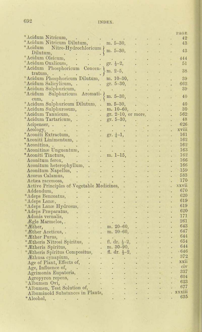 *Acidum Nitriciini, *Aci(lum Nitricum Uilutum, *Acidum Nitro-Hydrochloricun Dilutum, *Acidum Oleicuni, ^‘Aeiduin Oxalicuni, *Acidum Pliosphoricum Conceu tratuni, .... *Acidum Pliosphoricum Dilutum, *Aeidum Salicylioum, . *Acidum Sulphuricum, *Acidum Sulphuricum Aromati cum *Acidum Sulphuricum Dilutum, *Acidum Sulphurosum, *Acidum Tannicum, *Acidum Tartaricum, . Acipenser, .... Acology, .... *Aconiti Extractum, *Aconiti Linimeiitum, . *Aconitina, .... *Aconitiu£e Unguentuni, *Aconiti Tinctura, Aconitum ferox, Aconitum heterophyllum, . Aconitum Napellus, . Acorus Calamus, Actaea raceniosa. Active Principles of Vegetable M Addendum, *Adeps Benzoatus, *Adeps Lanaj, ^^Adeps Lanoe Hydrosus, *Adeps Praeparatus, Adonis vernalis, dEgle Marmelos,. *.fflther, .... *dEther Aceticus, . *.fflther Purus, *iEtheris Nitrosi Spiritus, . *.ffltheris Spiritus, ^‘.ffltheris Spiritus Compositus, .fflthusa cynapium. Age of Plant, Effects of. Age, Influence of, Agrimonia Eupatoria, Agropyron repens, *Albumen Ovi, . *Albumen, Test Solution of. Albuminoid Substances in Plants, *Alcohol, .... m. 5-30, m. 5-30, gr- 4-2,’ -m. 2-5, m. 10-30, gr. 5-30, m. 5-30, m. 5-30, m. 10-60, gr. 2-10, or more, gr. 5-30, gi-- 4-1, m. 1-15 edieines. m. 20-60, m. 20-60, fl.'dr. ^-2, m. 30-90, fl. dr. i-2, I’AGE 42 43 43 444 51 38 39 662 39 40 40 30 562 48 626 xviii 161 162 162 163 162 166 166 159 583 170 xxvii 670 620 619 619 620 171 261 643 647 644 654 644 646 372 xxii civ 337 604 623 677 xxxiii 635