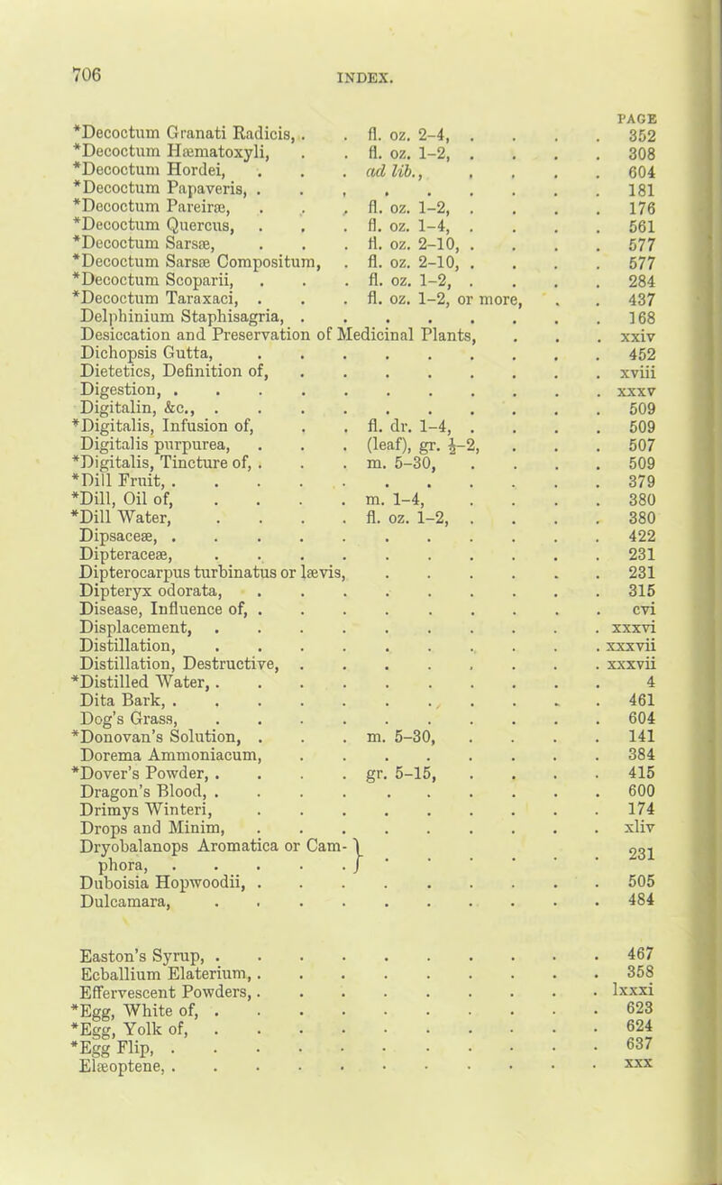 *Decoctum Granati Radicis, . fl. oz. 2-4, . PAGE . 352 *Decoctum Heematoxyli, fl. oz. 1-2, . . 308 *Decoctum Hordei, ttd lib., . 604 *Decoctum Papaveris, . . , • • • . 181 *Decoctuin Pareiraj, . . , *Decoctum Quercus, fl. oz. 1-2, . . 176 fl. oz. 1-4, . . 561 *Decoctum Sarsre, fl. oz. 2-10, . . 577 *Decoctum Sarsae Compositum, fl. oz. 2-10, . . 577 *Decoctum Scoparii, fl. oz. 1-2, . . 284 *Decoctum Taraxaci, . fl. oz. 1-2, or more. . 437 Delphinium Staphisagria, . ♦ • • . 168 Desiccation and Preservation of Medicinal Plants, . xxiv Dichopsis Gutta, » • • . 452 Dietetics, Definition of, • * • . xviii Digestion, ..... • . • . XXXV Digitalin, &c., .... • • • . 509 ^Digitalis, Infusion of, fl. dr. 1-4, . (leaf), gr. ^2, . 509 Digitalis purpurea, *Digitalis, Tincture of, . . 507 m. 5-30, . 509 *Dill Fruit, ■ • • . 379 *Dill, Oil of, ... . m. 1-4, . 380 *Dill Water, .... fl. oz. 1-2, . . 380 Dipsacese, ..... . 422 Dipteracese, .... . 231 Dipterocarpus turhinatus or laevis. . 231 Dipteryx odorata. . 315 Disease, Influence of, . . cvi Displacement, .... . xxxvi Distillation, .... . xxxvii Distillation, Destructive, . xxxvii ^Distilled AVater,.... 4 Dita Bark, ..... . 461 Dog’s Grass, .... . 604 *Donovan’s Solution, . m. 5-30, . 141 Dorema Ammoniacum, . 384 ■^Dover’s Powder, .... gr. 5-15, . 415 Dragon’s Blood, .... . 600 Drimys Winter!, . 174 Drops and Minim, . xliv Dryobalanops Aromatica or Cam- phora, ): : ; . 231 Duboisia Hopwoodii, . . 505 Dulcamara, .... . 484 Easton’s Syrup, .... . 467 Ecballium Elaterium,. . 358 Effervescent Powders,. . Ixxxi *Egg, White of, . . 623 *Egg, Yolk of, . 624 *Egg Flip 637 Eloeoptene, XXX