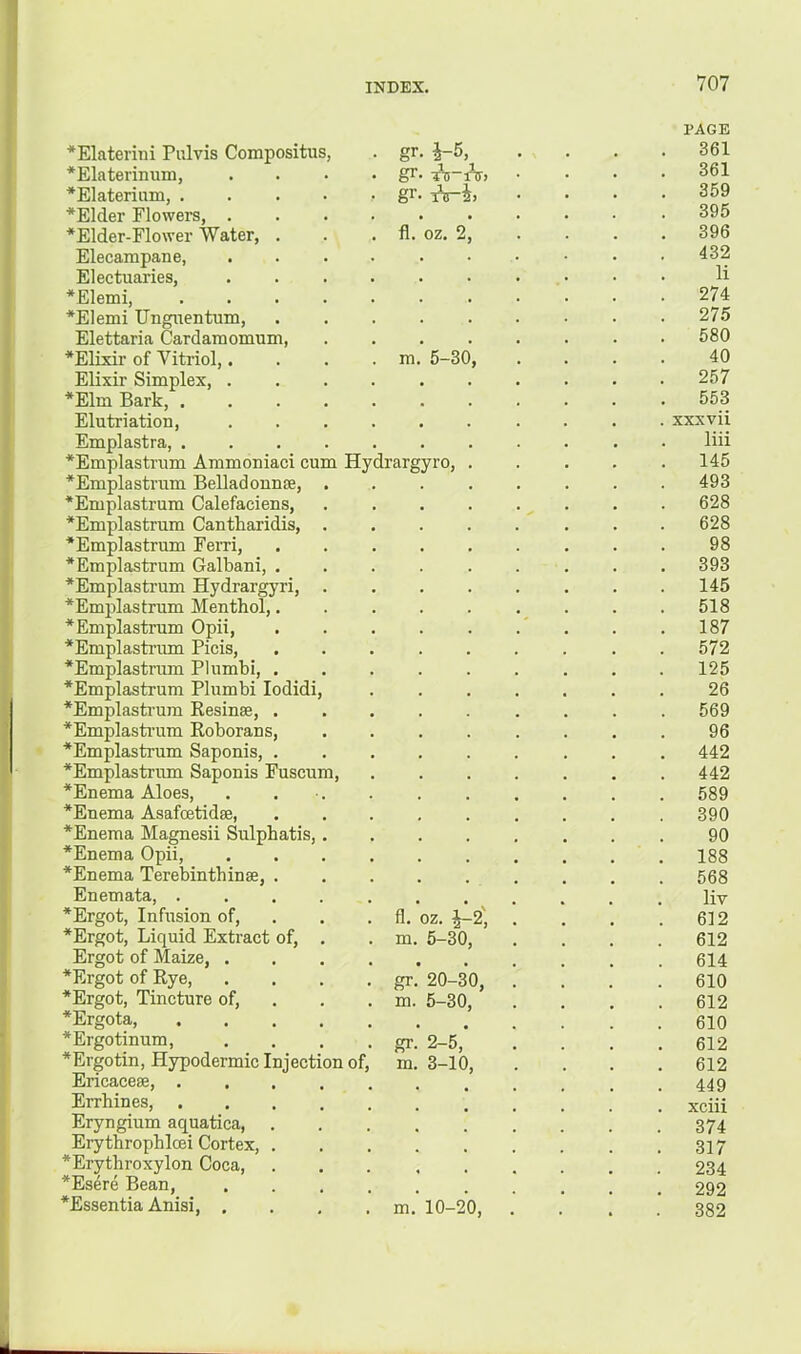 *Elaterini Pr.lvis Compositus, *Elaterinum, *Elaterium, . *Elder Flowers, . *Elder-Flower Water, Elecampane, Electuaries, *Elemi, *Elemi Unguentum, Elettaria Cardamomum, *Elixir of Vitriol,. Elixir Simplex, . *Elm Bark, . Elutriation, Emplastra, . *Emplastrum Ammoniaci cu *Emplastrum Belladonnse, *Emplastrum Calefaciens, *Emplastrum Cantharidis, *Emplastrum Fern, *Emplastrum Galbani, , *Emplastrum Hydrargyri, *Emplastrum Menthol,. *Emplastrum Opii, ■*Emplastrum Picis, *Emplastram Plnmbi, . *Emplastrum Plumbi lodidi *Emplasti’um Resinse, . *Emplastrum Roborans, *Emplastrum Saponis, . *Emplastrum Saponis Fuscum, *Enema Aloes, *Enema Asafoetidse, *Enema Magnesii Sulphatis, *Enema Opii, *Enema Terebinthinse, . Hydrargyro, *Ergot, Infusion of, *Ergot, Liquid Extract of. . fl. oz. ^2', . m. 5-30, Ergot of Maize, . *Ergot of Rye, . gr. 20-30, *Ergot, Tincture of. . m. 5-30, *Ergota, *Ergotinum, . gr. 2-5, *Ergotin, Hypodermic Injection of, m. 3-10, Encacese, . Errhines, Eryngium aquatica, Erythrophloei Cortex, . *Erythroxylon Coca, *Esere Bean, *Essentia Anisi, . .’ m.' 10-20, gr. i-5, gr gr fl m 1 1 TO riT) oz. 5-30 PAGE 361 361 359 395 396 432 li 274 275 580 40 257 553 xxxvii liii 145 493 628 628 98 393 145 518 187 572 125 26 569 96 442 442 589 390 90 188 568 liv 612 612 614 610 612 610 612 612 449 xciii 374 317 234 292 382