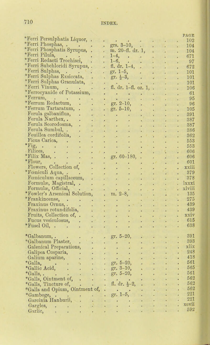 *Ferri Persiilphatis Liquor, *Ferri Phosphas, . *Fevri Phosphatis Syrupus, *Ferri Pilula, . . *Ferii Redact! Trochisci, *Ferri Subcliloridi Syrupus, *Ferri Sulphas, . *Ferri Sulphas Exsiccata, *Ferri Sulphas Granulata, *Ferri Vinum, *Ferrocyanide of Potassium, *Ferrum, *Ferrum Redactum, *Ferrum Tartaratum, . Ferula galbaniflua. Ferula Narthex, . Ferula Scorodosma, Ferula Sumbul, . Feuillea cordifolia. Ficus Carica, ‘Fig Filices, *Filix Mas, , *Flour, Flowers, Collection of, *Fceniculi Aqua, . Fceniculum capillaceum, Formulte, Magistral, . Formulae, OfBcial, *Fowler’s Arsenical Solution *Frankincense, Fraxinus Ornus,. Fraxinus rotundifolia. Fruits, Collection of, . Fucus vesiculosus, *Fusel Oil, . grs. 3-10, m. 20-fl. dr, 1, 1-4, . . 1-6, . fl. dr. 1-4, , gr. 1-5, gr. ^3, fl. dr. 1-fl. oz. 1, gr. 2-10, gr. 5-10, gr 60-180, m 2-8, *Galbanum, . *Galbanum Plaster, Galenical Preparations, Galipea Cusparia, Galium aparine, *Galla, •Gallic Acid, •Galls, .... •Galls, Ointment of, •Galls, Tincture of, ■*Galls and Opium, Ointmen •Gamboge, . Garcinia Hanburii, Gargles, Garlic, of. gr 5-20, gr gr gr 5-20, 3-10, 5-20, fl. dr. ^2, gr. 1-5, PAGE 102 104 104 671 97 672 101 101 101 106 61 95 96 105 391 387 387 386 362 553 553 606 606 601 xxiii 379 378 Ixxxi xlviii 135 275 439 439 xxiv 615 638 391 393 xlix 248 418 561 565 561 562 562 562 221 221 xcvii 592