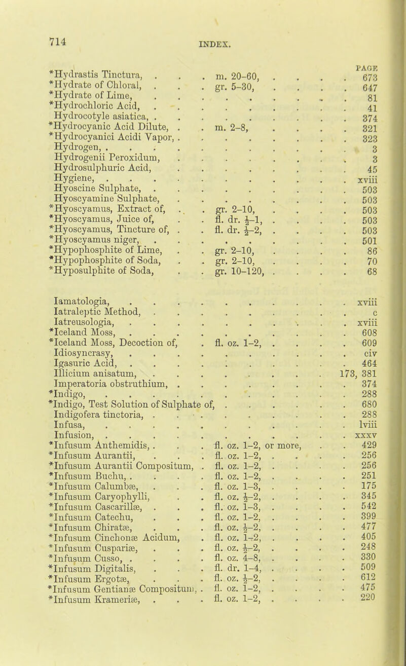 *Hydrastis Tinctuva, *Hydrate of Chloral, . m. 20-60, gr. 5-30, • PAGE 673 647 *Hydrate of Lime, *Hydrochloric Acid, 81 41 Hydrocotyle asiatica, . 374 *Hydrocyanic Acid Dilute, . ra. 2-8, 321 *Hydrocyanici Acidi Vapor, . 323 Hydrogen, 3 Hydrogenii Peroxidum, 3 Hydrosulphuric Acid, 45 Hygiene, xviii Hyoscine Sulphate, 503 Hyoscyamine Sulphate, 503 *Hyoscyamus, Extract of, . _ gr. 2-10, 503 *Hyoscyamus, Juice of. fl. dr. ^1, 503 *Hyoscyamus, Tincture of, . fl. dr. 1-2, 503 *Hyoscyamus niger, *Hypophosphite of Lime, , , 501 gr. 2-10, 86 •Hypophosphite of Soda, gr. 2-10, 70 ^Hyposulphite of Soda, gr. 10-120, 68 lamatologia, .... xviii latraleptic Method, c latreusologia, .... *Iceland Moss, .... xviii 608 *Iceland Moss, Decoction of. fl. oz. 1-2, 609 Idiosyncrasy civ Igasuric Acid, .... 464 Illicium anisatum. 173, 381 Imperatoria obstruthium, . 374 *Indigo, 288 *Indigo, Test Solution of Sulphate of, . 680 Indigofera tinctoria, . . . 288 Infusa, ..... Iviii Infusion, ..... XXXV *Infusum Anthemidis,. fl. oz. 1-2, or more. 429 *Infusum Aurantii, fl. oz. 1-2, 256 *Infusum Am-antii Compositum, . fl. oz. 1-2, 256 *Infusum Buchu, .... fl. oz. 1-2, 251 *Infusum Calumbse, fl. oz. 1-3, 175 *Infusum Caryopbylli, fl. oz. ^2, 345 *Infusum Cascarillse, . fl. oz. 1-3, 542 *Infusum Catechu, fl. oz. 1-2, 399 *Infusum Chiratse, fl. oz. J-2, 477 *Infusum Cinchonae Acidum, fl. oz. 1t2, 405 *Infusum Cuspariae, fl. oz. ^2, 248 *Infusum Cusso, .... fl. oz. 4-8, 330 *Infusum Digitalis, fl. dr. 1-4, 509 *Infusum Ergotae, fl. oz. ^-2, 612 *Infusum Gentianae Compositum, . fl. oz. 1-2, 475 *Infusum Krameriae. fl. oz. 1-2, . 220