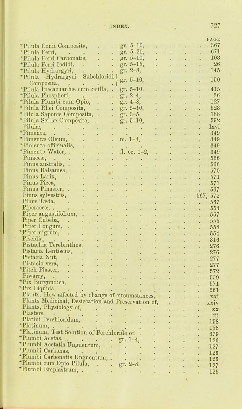 gr. 5 } gr. 5-10, gr. 5-20, 10, gr. 5-15, gr. 2-8, gr. 5-10, gr. 5-10, gr. 2-4, gi-. 4-8, gi-. 5-10, gr. 3-5, gr. 5-10, m. 1-4, fl. oz. 1 -2, ■*Pilula Conii Coniposita, *Pilula Ferri, *Pilula Ferri Carboiiatis, *PiIula Fern lodidi, ■*PiIula Hydrargyri, *Pilula Hydrargyri Subchloridi Coniposita, *Pilula Ipecacuanhte cum Scilla *Pilula Phosphori, *Pilula Plumbi cum Opio, *Pilula Rhei Composita, *Pilula Saponis Composita, *Pilula Scillie Composita, l^iluliB, *Pimenta, . *Pimente Oleum, *Pimenta officinalis, *Pimento Water, . Pinacere, Pinus australis, . Pinus Balsamea, Pinus Larix, Pinus Picea, Pinus Pinaster, . Pinus sylvestris, Pinus Tieda, Piperacefe, . Piper angustifolium, . Piper Cubeba, Piper Longum, . *Piper nigrum, Piscidia, Pistacbia Terebinthus, Pistacia Lentiscus, Pistacia Nut, Pistacio vera, *Pitcb Plaster, Piwarry, *Pix Burgundica, *Pix Liquida, Plants, How affected by change of circumstances. Plants Medicinal, Desiccation and Preservation of. Plants, Physiology of, ... Plasters, ...... Platini Perchloridum, * Platinum, ...... *Platinum, Test Solution of Perchloride of, *Plumbi Acetas, . . . . gr. 1-4, *Plumbi Acetatis Unguentum, *Plumbi Carbonas, .... *Plumbi Carbonatis UnguentUm, . *Plumbi cum Opio Pilula, . . gr. 2-8, *Plumbi Emplastrum, .... PAGE . 367 . 671 . 103 26 145 . 150 . 415 36 127 523 . 188 . 592 . Ixvi . 349 . 349 . 349 . 349 . 566 . 566 . 570 . 571 . 571 . 567 567, 572 567 . 554 . 557 . 555 . 558 . 554 . 316 . 276 . 276 . 277 . 277 . 572 . 559 . 571 661 xxi . xxiv XX liii . 158 158 . 679 . 126 127 126 . 126 127 125