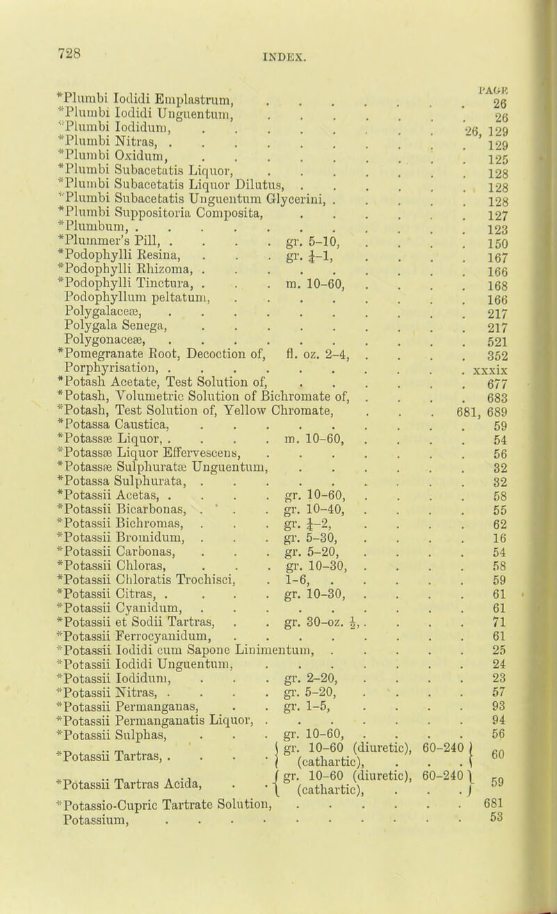 gV SI' m. fl. 5-10, i-1, 10-60, oz. 2-4, *Plumbi loclidi Emplastrum, *Plumbi lodidi Unguentum, ■‘Tliunbi lodiduni, *Plumbi Nitras, . *Plunibi Oxidum, *Plumbi Subacetatis Liquor, *PIumbi Subacetatis Liquor Dilutus, ^'Plumbi Subacetatis Unguentum Glycerini, *Plumbi Suppositoria Composita, * Plumbum *Plummer’s Pill, . *Podopliylli Resina, *Podophylli Rliizoma, . *Podopliylli Tinctura, . Podophyllum peltatum, Polygalacese, Polygala Senega, Polygonacese, *Pomegranate Root, Decoction of, Porphyrisation, .... * Potash Acetate, Test Solution of, * Potash, Volumetric Solution of Bichromate of, *Potash, Test Solution of. Yellow Chromate, *Potassa Caustica, *Potass£6 Liquor, . *Potassse Liquor Eifeiwescens, *PotassiE Sulphuratre Unguentum *Potassa Sulphurate, . *Potassii Acetas, . *Potassii Bicarbonas, . ' . *Potassii Bichromas, *Potassii Bromidum, *Potassii Carbonas, *Potassii Chloras, *Potassii Cliloratis Trochisci, *Potassii Citras, . *Potassii Cyanidum, *Potassii et Sodii Tartras, *Potassii Ferrocyanidum, *Potassii lodidi cum Sapone Liniraentum *Potassii lodidi Unguentum, *Potassii lodiduni, *Potassii Nitras, . *Potassii Permanganas, *Potassii Permanganatis Liquor, *Potassii Sulphas, *Potassii Tartras, . *Potassii Tartras Acida, *Potassio-Cupric Tartrate Solution, Potassium, .... m. 10-60, gr. 10-60, gr. 10-40, gr. i-2, gr. 5-30, gr. 5-20, gr. 10-30, 1-6, . gr, 10-30, gr. 30-oz. I gr. gr. gr. 2-20, 5-20, 1-5, gr. gr. 10-60, 10-60 (cathartic), gr. 10-60 (diuretic), (cathartic). (diuretic), 60-240 681, 60-240 26, I'AOR 26 26 129 129 125 128 128 128 127 123 150 167 166 168 166 217 217 521 352 xxxix 677 683 689 59 54 56 32 32 58 55 62 16 54 58 59 61 61 71 61 25 24 23 57 93 94 56 60 59 681 53