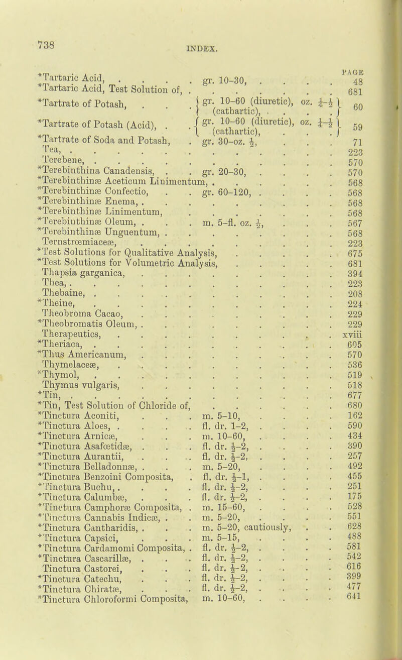 INDEX. *Tavtaric Acid, . *Tartaric Acid, Test Solution of, *Tartrato of Potash, gi\ 10-30, gr. 10-60 (diuretic), oz, (cathartic), . gr. 10-60 (diuretic), oz, (cathartic), gr. 30-oz. h, gr. 20-30, gr. 60-120, oz. ^Tartrate of Potash (Acid), . *Tartrate of Soda and Potash, 'I'ea Terebene *Terebinthina Canadensis, . *Terebinthinfe Aceticuin Linimentum *Terebinthinae Confectio, *Terebinthinse Enema, . *Terebinthinse Linimentum, *Terebiuthinse Oleum, . . . m, 5-fl. *Terebinthinae Unguentum, . Ternstroemiacese, .... *Test Solutions for Qualitative Analysis, *Test Solutions for Volumetric Analysis, Tliapsia garganica, Thea,. Tliebaine, . *Theine, 'Pheobi-oma Cacao, *Tlieobromatis Oleum Therapeutics, *Theriaca, . *Thus Americanum, Thymelacese, *Thymol, . Thymus vulgaris, *Tin, . *Tin, Test Solution of Chloride of, *Tinctura Aconiti, . . . m. 5-10, *Tinctura Aloes, . . . . fl, dr. 1-2, *Tinctura Arnicae, . . . m. 10-60, *Tinctura Asafoetidae, . . . 11. dr. ^-2, *Tinctura Aurantii, . . .11. dr, ^-2, *Tinctura Belladonnae, . . . m. 5-20, *Tinctura Benzoini Composita, . 11. di-, J-1, *Tinctura Buchu,. . . .11. dr. J-2, *Tinctura Calumbae, . . .11. dr, ^-2, *Tinctura Camphorae Composita, . m. 15-60, *Tinctura Cannabis Indicse, . . m. 5-20, *Tinctura Cantharidis, . . . m, 5-20, cautiously, *Tinctura Capsici, . . . m. 5-15, *Tinctura Cardamom! Composita, . 11. dr. |-2, *Tinctura Cascarilloe, . . .11. dr. ^2, Tinctura Castorei, . . .11. dr. |-2, *Tinctura Catechu, . . .11. dr. ^-2, *Tinctura Chiratae, . . .11. dr. ^-2, *Tiuctura Chloroformi Composita, m. 10-60, *} PACK 48 681 60 - 59 71 223 570 570 568 568 568 568 567 568 223 675 681 394 223 208 224 229 229 xviii 605 570 .536 519 518 677 680 162 590 434 390 257 492 455 251 175 528 .551 628 488 581 542 616 399 477 641