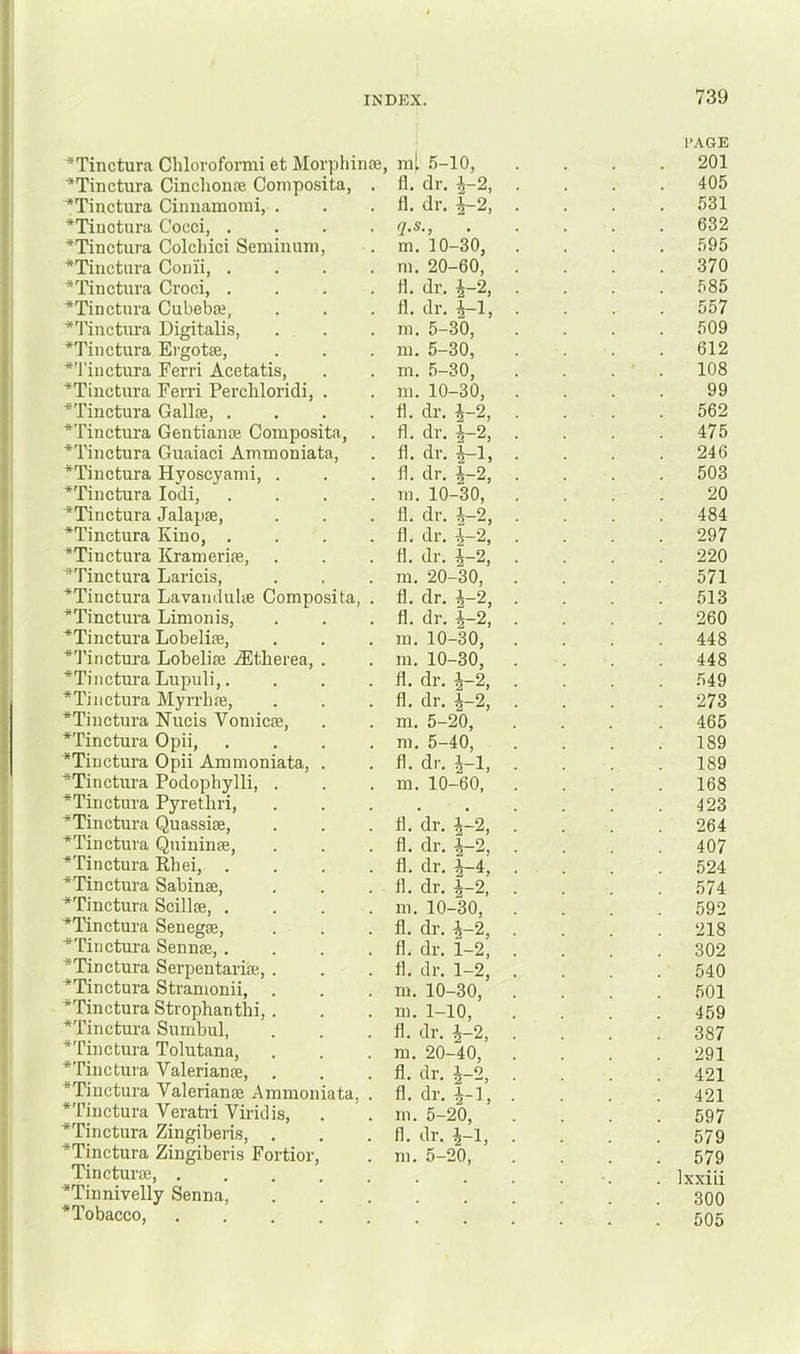 ■*Tinctura Chlovoformi et Mor]ihin£e, ml .5-10, ■*Tinctura Cinclioiife Coniposita, . 11. dr. i-2, ^Tinctura Ciunamomi, . 11. dr. ^2, *Tinctura Cocci, .... q.s., *Tinctura Colchici Seminiun, m. 10-30, *Tinctura Coiiii, .... m. 20-60, *Tiiictura Croci, .... 11. dr. ^-2, *Tinctiira Cubebse, 11. dr. 4-1, *Tiuctura Digitalis, m. 5-30, *Tinctura Ergotae, in. 5-30, *'J’iuctura Ferri Acetatis, m. 5-30, ■*Tiuctnra Ferri Percliloridi, . m. 10-30, *Tinctura Gallce, .... d. dr. 4-2, *Tinctura Gentianae Composita, fi. dr. 4-2, *Tinctura Guaiaci Ainmoniata, fl. dr. 4-1, *Tinctura Hyoscyami, . 11. dr. 4~2, *Tinctura lodi, .... m. 10-30, *Tinctura Jalapae, 11. dr. 4-2, *Tinctura Kino, .... 11. dr. 4-2, *Tinctura Krameriae, 11. dr. 4-2, *Tinctura Laricis, m. 20-30, *Tinctura Lavandulae Composita, . 11. dr. 4-2, *Tinctura Limonis, 11. dr. 4-2, *Tinctura Lobelias, m. 10-30, *Tinctnra Lobeliae iEtberea, . m. 10-30, *Tinctura Lupuli,.... 11. dr. 4-2, *Tinctiira Myrrhae, 11. dr. 4-2, *Tinctnra Nucis Vomicae, m. 5-20, *Tinctura Opii, .... m. 5-40, *Tiuctura Opii Ammoniata, . 11. dr. 4-1, ^Tinctnra Podophylli, . m. 10-60, *Tinctura Pyrethri, *Tinctura Quassias, 11. dr. 4-2, *Tinctura Quininae, 11. dr. |-2, *Tinctura Rhei, .... 11. dr. |-4, 'Tinctura Sabinae, 11. dr. |-2, *Tinctura Scillae, .... ni. 10-30, ^Tinctura Senegae, 11. dr. 4-2, ^Tinctura Sennas, .... 11. dr. 1-2, ■*Tinctura Serpentariae, . 11. dr. 1-2, *Tinctura Stranionii, . m. 10-30, ^Tinctnra Strophantlii, . m. 1-10, *Tinctura Sumbul, 11. dr. 4-2, *Tinctura Tolutana, ra. 20-40, *Tinctura Valerianae, . 11. dr. 4-2, *Tinctnra Valerianae Ammoniata, . 11. dr. 4-1, *Tinctura Verati’i Viridis, m. 5-20, *Tinctnra Zingiberis, . 11. dr. 4-1, *Tinctura Zingiberis Fortior, m. 5-20, Tincturae, ‘Tinnivelly Senna, *Tobacco, . , I’AGE 201 405 531 632 595 370 585 557 509 612 108 99 562 475 246 503 20 484 297 220 571 513 260 448 448 549 273 465 189 189 168 423 264 407 524 574 592 218 302 540 501 459 387 291 421 421 597 579 579 Ixxiii 300 505