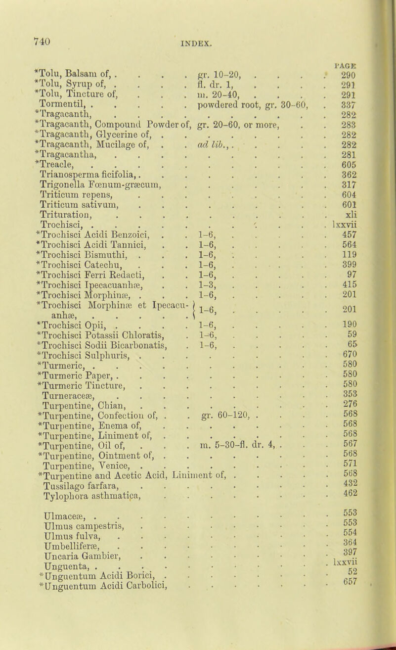*Tolu, Balsam of, . *Tolu, Syrup of, . *Tolu, Tincture of, Tormentil, *Tragacanth, .... *Tragacanth, Compound Powder of, *Tragacantli, Glycerine of, . *Tragacanth, Mucilage of, *Tragacantha *Treaele, ..... Trianosperma ficifolia,. Trigonella Foenum-grcecum, Triticum repens, Triticum sativum. Trituration, .... Trochisci, ..... *Trochisci Acidi Benzoici, *Trochisci Acidi Tannici, *Trochisci Bismutlii, . *Trochisci Catechu, *Trochisci Ferri Redacti, *Trochisci Tpecacuanhre, *Trochisci Morpliinje, . *Trochisci Morphinte et Ipecacu- anhse, ..... *Trochisci Opii, .... *Trochisci Potassii Chloratis, *Trocliisci Sodii Bicarbonatis, *Trochisci Sulphuris, . ^Turmeric, ..... *Turmeric Paper, .... *Turmeric Tincture, Turneracese, .... Turpentine, Chian, ^Turpentine, Confection of, . *Turpentine, Enema of, *Turpentine, Liniment of, . *Turpentine, Oil of, . *Turpentine, Ointment of, . Turpentine, Venice, . *Turpentine and Acetic Acid, Linii Tussilago farfara, Tylopliora asthmatipa. gr. 10-20, II. dr. 1, m. 20-40, powdered roo gr. 20-60, or ad lib., g>'- more 30-60, 1-6, 1-6, 1-6, 1-6, 1-6, 1-3, 1-6, 1-6, 1-6, 1-6, m lien 60- 5-30 of. 20, -fl. dr. 4, I’AGK 290 291 291 337 282 283 282 282 281 605 362 317 604 601 xli l.'cxvii 457 564 119 399 97 415 201 201 190 59 65 670 580 580 580 353 276 568 568 568 567 568 571 568 432 462 Ulmaceae Ulmus campestris, Ulmus fulva, Umbelliferae, Uncaria Gambier, Unguenta, . . . • *Unguentum Acidi Borici, . *lJnguentum Acidi Carbolici, 553 553 554 364 397 Ixxvii 52 657