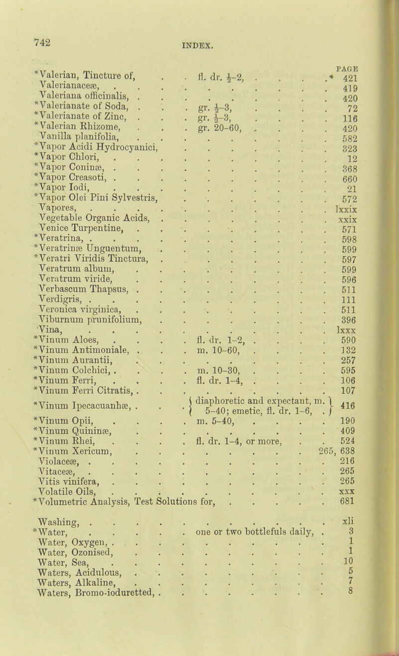 INDEX. ^Valerian, Tincture of, Valerianaceae, Valeriana oiRcinalis, . ^Valerianate of Soda, . *Valerianate of Zinc, . * Valerian Rliisiome, Vanilla planifolia, * Vapor Acidi Hydrocj’anici, *Vapor Clilori, * Vapor Coninaj, . *Vapor Creasoti, . *Vapor lodi, * Vapor Olei Pini Sylvestris, Vapores, Vegetable Organic Acids, Venice Turpentine, *Veratrina, . *Veratriu£e Unguentum, *Veratri Viridis Tinctura, Veratrum album, Vera tram viride, Verbascum Thapsus, . Verdigris, . Veronica virginica. Viburnum prunifolium, 'Vina, *Vinum Aloes, *Vinum Antimouiale, . *Vinum Aurantii, *Vinum Colchici, . *Vinum Ferri, *Vinum Ferri Citratis, . *Vinum Ipecacuanha, . *Vinum Opii, *Vinum Quininee, *Vinum Rhei, *Vinum Xericum, Violacese, . Vitacese, Vitis vinifera. II. dr. i-2, gr gr i-3, i-3, 20-60, fl. dr. 1-2, m. 10-60, m. 10-30, fl. dr. 1-4, PAGE ♦ 421 419 420 72 116 420 .582 323 12 368 660 21 572 Ixxix xxix 571 598 599 597 599 596 511 111 511 396 Ixxx 590 132 257 595 106 107 diaphoretic and expectant, m 5-40; emetic, fl. dr. 1-6, m. 5-40, } fl. dr. 1-4, or more. 416 190 409 524 265, 638 216 265 265 Volatile Oils, * Volumetric Analysis, Test Solutions for. XXX 681 Washing, xli *Water, one or two bottlefuls daily, . 3 Water, Oxygen, 1 Water, Ozonised, 1 Water, Sea, .......... 10 Waters, Acidulous, 5 Waters, Alkaline, 7 Waters, Bromo-ioduretted, 8