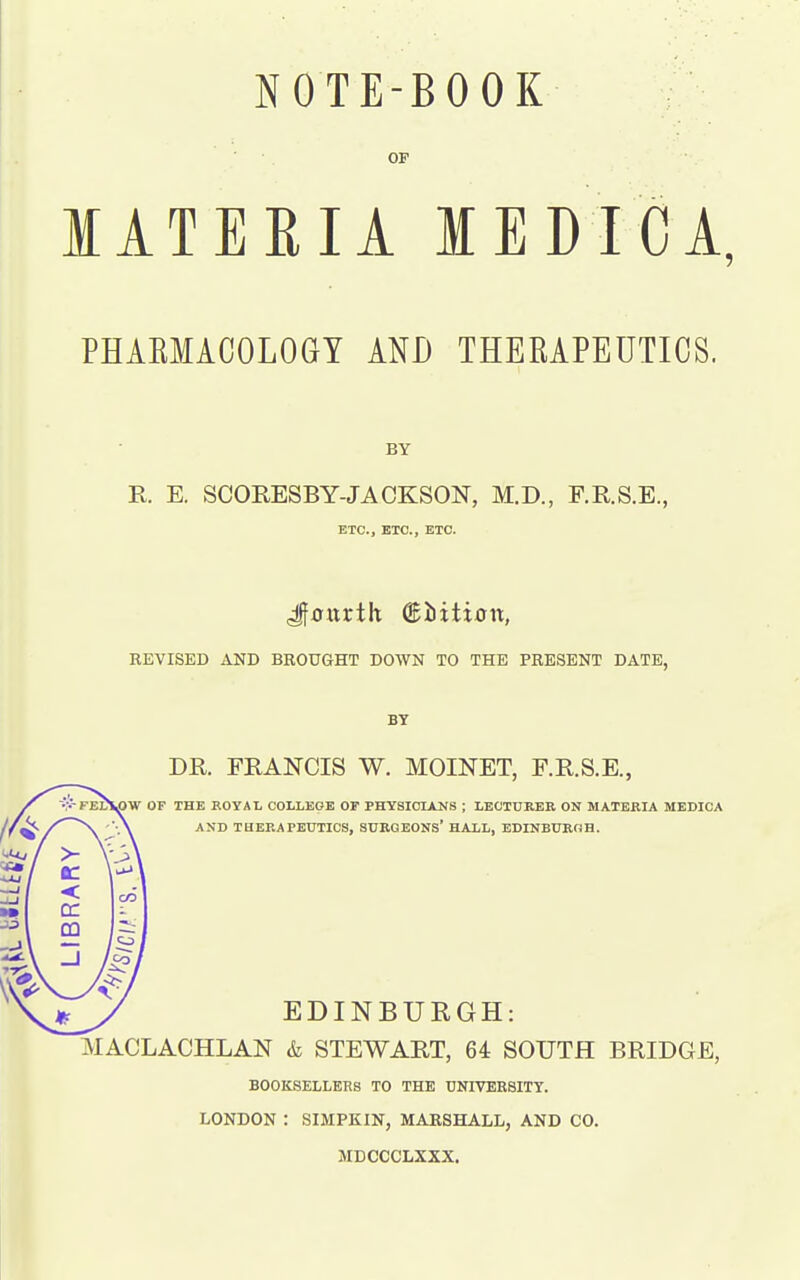 OP MATERIA MEDICA, PHAEMACOLOGY AND THERAPEUTICS. BY R E. SCORESBY-JACKSON, M.D., F.R.S.E., ETC., ETC., ETC. Jfcttrth ®iiiti0it, REVISED AND BROUGHT DOWN TO THE PRESENT DATE, BY DR. FRANCIS W. MOINET, F.R.S.E., OW OF THE ROYAL COLLEGE OF PHYSICULNS ; LECTUREB ON MATERIA MEDICA AND THERAPEUTICS, SURGEONS' HALL, EDINBURGH. EDINBURGH: MACLACHLAN & STEWART, 64 SOUTH BRIDGE, BOOKSELLERS TO THE UNIVERSITY. LONDON : SIMPKIN, MARSHALL, AND CO. MDCCCLXXX.