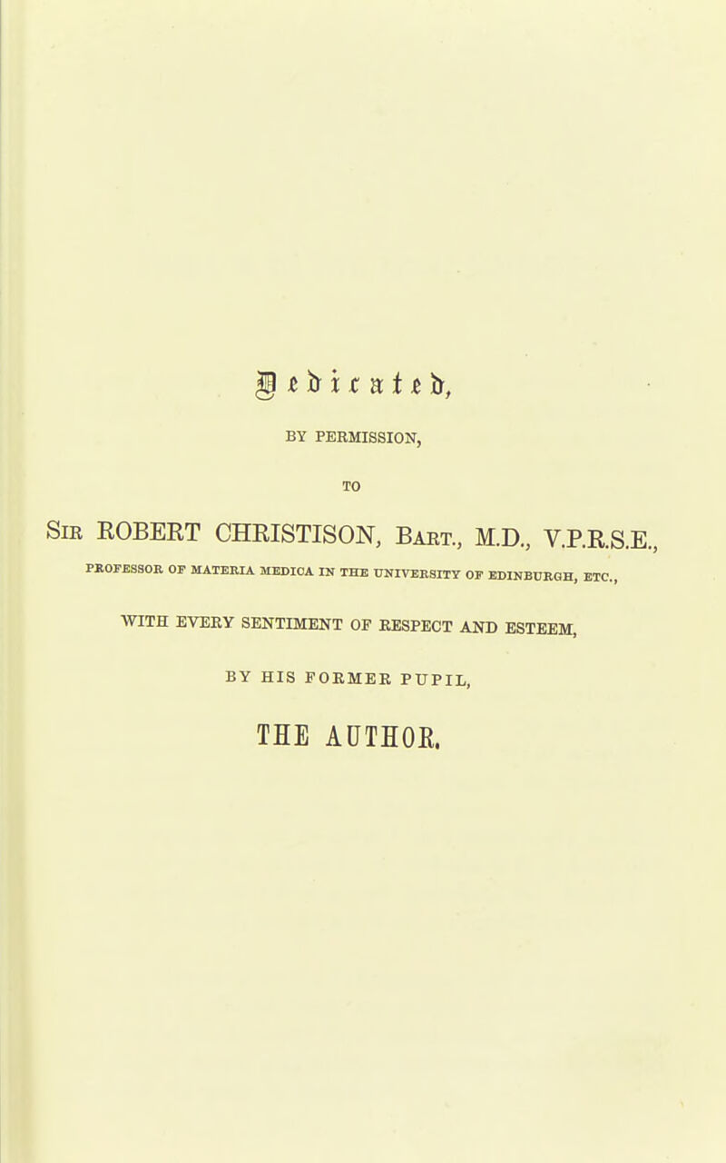 BY PERMISSION, TO SiK ROBERT CHRISTISON, Baet., M.D., V.P.R.S.E, PROFESSOR OF MATERIA MEDIOA IN THE UNIVERSITY OF EDINBURGH, ETC., WITH EVERY SENTIMENT OF RESPECT AND ESTEEM, BY HIS FORMER PUPIL, THE ADTHOE.