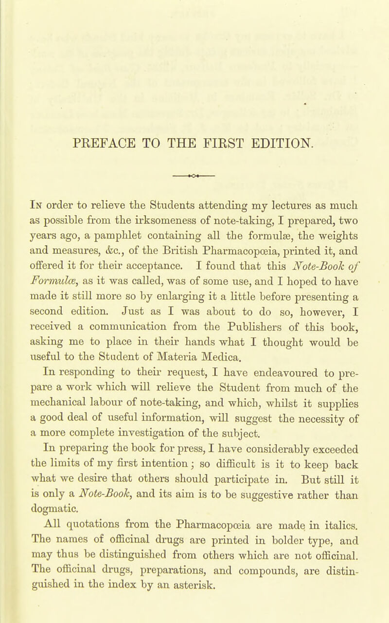 In order to relieve the Students attending my lectures as much as possible from the irksomeness of note-taking, I prepared, two years ago, a pamphlet containing all the formulae, the weights and measures, &c., of the British Pharmacopoeia, printed it, and offered it for their acceptance. I found that this Note-Book of Formulce, as it was called, was of some use, and I hoped to have made it still more so by enlarging it a little before presenting a second edition. Just as I was about to do so, however, I received a commimication from the Publishers of this book, asking me to place in their hands what I thought would be useful to the Stadent of Materia Medica. In responding to their request, I have endeavoured to pre- pare a work which will relieve the Student from much of the mechanical labour of note-taking, and which, whilst it supplies a good deal of useful information, will suggest the necessity of a more complete investigation of the subject. In preparing the book for press, I have considerably exceeded the limits of my first intention; so difiicult is it to keep back what we desire that others should participate in. But still it is only a Note-Book, and its aim is to be suggestive rather than dogmatic. All quotations from the Pharmacopoeia are made in italics. The names of officinal drugs are printed in bolder type, and may thus be distinguished from others which are not officinal. The officinal drugs, preparations, and compounds, are distin- guished in the index by an asterisk.