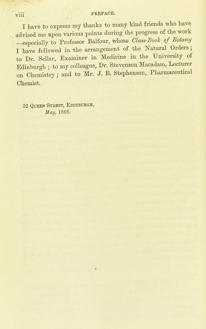 PBEFAOE. I have to express my thanks to many kind friends who have advised me upon various points during the progress of the work —especially to Professor Balfour, whose Class-Book of Botany I have followed in the arrangement of the Natural Orders; to Dr. SeUar, Examiner in Medicine in the University of Edinburgh ; to my colleague, Dr. Stevenson Macadam, Lecturer on Chemistry; and to Mr. J. B. Stephenson, Pharmaceutical Chemist. 32 Queen Street, Edinbuegh, May, 1866.