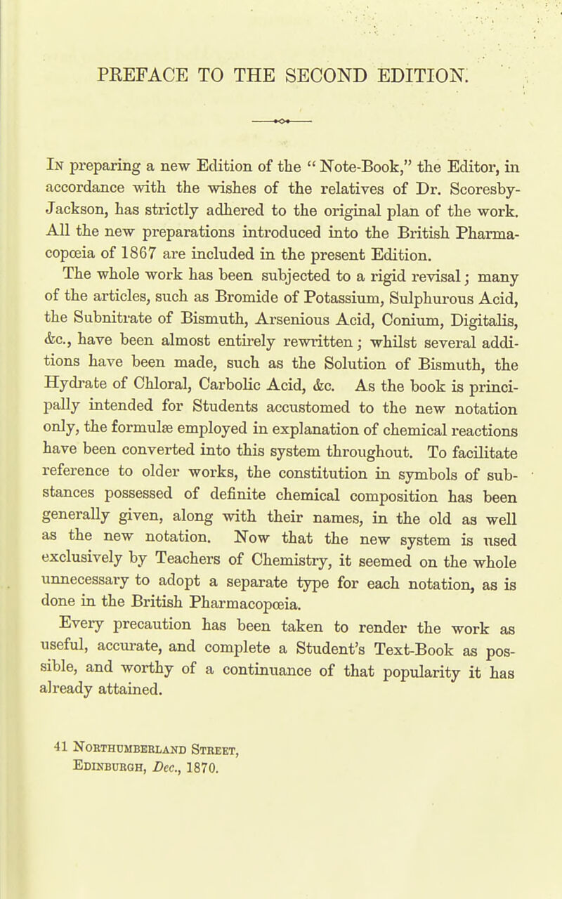 In preparing a new Edition of the  Note-Book, the Editor, in accordance with the wishes of the relatives of Dr. Scoresby- Jackson, has strictly adhered to the original plan of the work. All the new preparations introduced into the British Pharma- copoeia of 1867 are included in the present Edition. The whole work has been subjected to a rigid revisal; many of the articles, such as Bromide of Potassium, Sulphui-ous Acid, the Subnitrate of Bismuth, Arsenious Acid, Conium, Digitalis, &c., have been almost entirely rewritten; whilst several addi- tions have been made, such as the Solution of Bismuth, the Hydrate of Chloral, Carbolic Acid, &c. As the book is princi- pally intended for Students accustomed to the new notation only, the formulas employed in explanation of chemical reactions have been converted into this system throughout. To facilitate reference to older works, the constitution in symbols of sub- stances possessed of definite chemical composition has been generally given, along with their names, in the old as well as the new notation. Now that the new system is nsed exclusively by Teachers of Chemistry, it seemed on the whole unnecessary to adopt a separate type for each notation, as is done in the British Pharmacopoeia. Every precaution has been taken to render the work as useful, accurate, and complete a Student's Text-Book as pos- sible, and worthy of a continuance of that popularity it has already attained. 41 NOHTHUMBEBLAND StBEET, Edinbukgh, Dec, 1870.