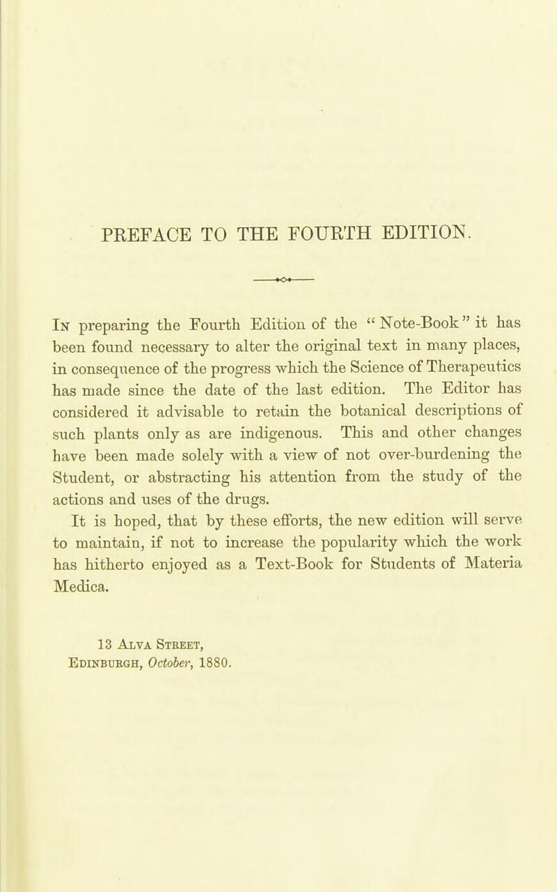 In preparing the Fourth Edition of the Note-Book it has been found necessary to alter the original text in many places, in consequence of the progress which the Science of Therapeutics has made since the date of the last edition. The Editor has considered it advisable to retain the botanical descriptions of such plants only as are indigenous. This and other changes have been made solely with a view of not over-burdening the Student, or abstracting his attention from the study of the actions and uses of the drugs. It is hoped, that by these efforts, the new edition will serve to maintain, if not to increase the popularity which the work has hitherto enjoyed as a Text-Book for Students of Materia Medica. 13 Alva Street,