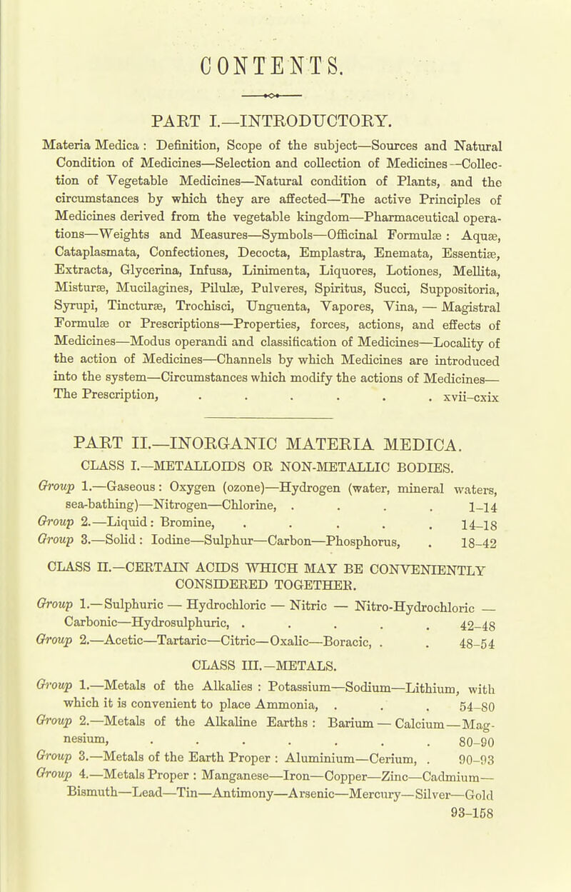 CONTENTS. PAET I—INTRODUCTOEY. Materia Medica : Definition, Scope of the subject—Sources and Natural Condition of Medicines—Selection and collection of Medicines—Collec- tion of Vegetable Medicines—Natural condition of Plants, and the circumstances by which they are affected—The active Principles of Medicines derived from the vegetable kingdom—Pharmaceutical opera- tions—Weights and Measures—Symbols—OflScinal Formulee : AquEe, Cataplasmata, Confectiones, Decocta, Emplastra, Enemata, Essentias, Extracta, Glycerina, Infusa, Linimenta, Liquores, Lotiones, Mellita, Misturae, Mucilagines, Pilulse, Pulveres, Spiritus, Succi, Suppositoria, Syrupi, Tincturae, Trochisci, Unguenta, Yapores, Vina, — Magistral Formulse or Prescriptions—Properties, forces, actions, and effects of Medicines—Modus operandi and classification of Medicines—Locality of the action of Medicines—Channels by which Medicines are introduced into the system—Circumstances which modify the actions of Medicines— The Prescription, ...... xvii-cxix PART II.—INORGANIC MATERIA MEDICA. CLASS I.—METALLOIDS OK NON-METALLIC BODIES. Ch-oup 1.—Gaseous: Oxygen (ozone)—Hydrogen (water, mineral waters, sea-bathing)—Nitrogen—Chlorine, .... 1-14 Oi-oup 2.—Liquid: Bromine, ..... 14-18 Group 3.—Solid : Iodine—Sulphur—Carbon—Phosphorus, . 18-42 CLASS n.—CERTAIN ACIDS WHICH MAY BE CONVENIENTLY CONSrOEEED TOGETHER. Group 1.—Sulphuric — Hydrochloric — Nitric — Nitro-Hydrochloric — Carbonic—Hydrosulphuric, ..... 42-48 Group 2,—Acetic—Tartaric—Citric—Oxalic—Boracic, . . 48-54 CLASS m.-METALS. •owp 1.—Metals of the Alkalies : Potassium—Sodium—Lithium with which it is convenient to place Ammonia, . . . 54-80 Group 2.—Metals of the Alkaline Earths: Barium — Calcium—Mag- nesium, ....... 80-90 Groni-p 3.—Metals of the Earth Proper : Aluminium—Cerium, . 90-93 Group 4.—Metals Proper : Manganese—Iron—Copper—Zinc—Cadmium- Bismuth—Lead—Tin—Antimony—Arsenic—Mercury—Silver—Gold 93-158