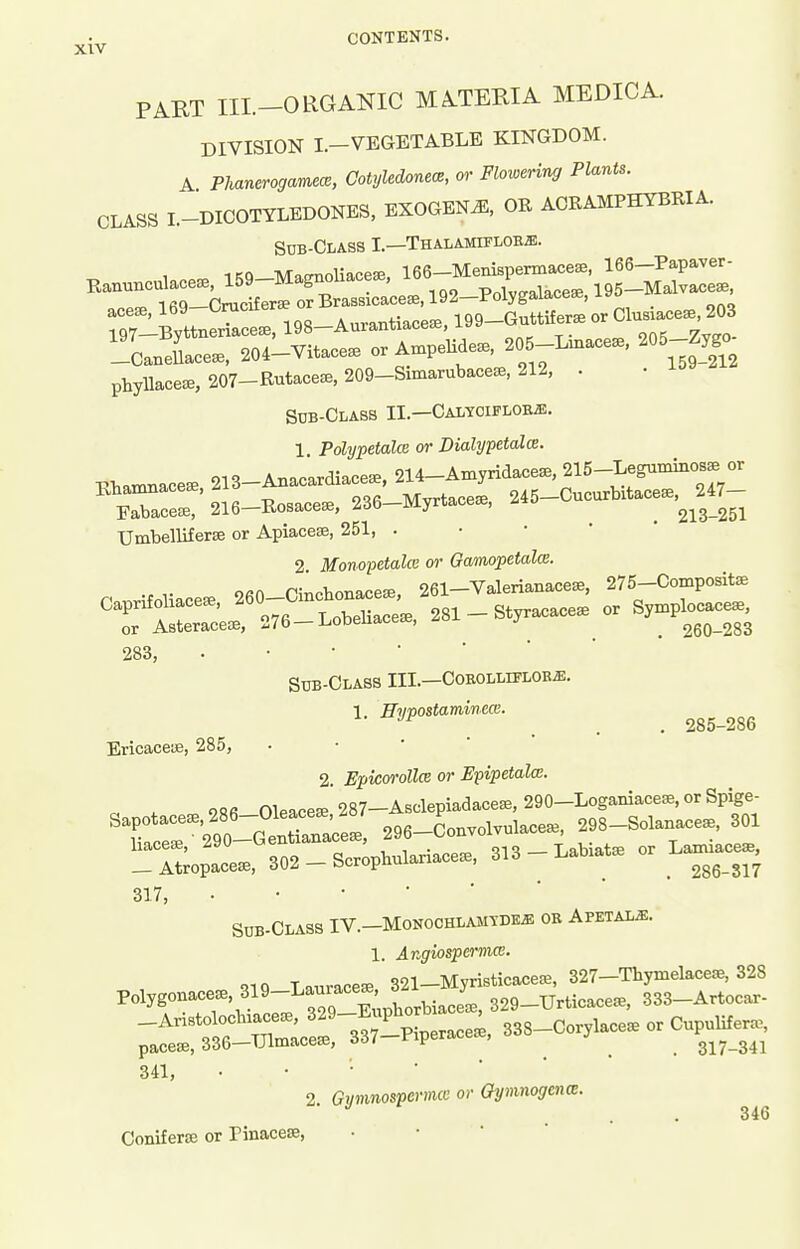 ^.^ CONTENTS. PART III.-ORGANIC MATERIA MEDIC A. DIVISION I.-VEGETABLE KINGDOM. A Phanerogamew, Cotyledonem, or Flowering Plants. CLASS L-DICOTYLEDONES, EXOGENA OE AORAMPHYBIIIA Sub-Class I.—Thalamifloej!. IRQ •M-Qonoliacese 166—Menispermacese, 166—Papaver- Ranunculacese, 159-MagnoUace8e, idd } 195-Malvace8e, .ee.,169-Cracifer.orBra— 197-Byttnenace.^9^^^^^^ 205-Linace., 205-Zygo. —CaneUacese, 204—Vitaceae or ' ,„ 159-212 phyUacesB, 207-Rutace^, 209-Simarubaceae, 212, . Sub-Glass II.—Calyoifloe.b. 1 Polypetalce or Dialypetalm. Eto„e. 213-A«»«to, 214-Am,rito, 2I5-leB«»i«»» « Umbelliferse or Apiacese, 251, . 2 Mono^oetalce or Gamopetalce. o«n Pmohonaceffi, 261—Valerianacese, 275-Compositffi Caprifohace.. ^^3- 281 - Styracace. or Symplocace., or Asteracece, 276 —LobeUacese, zo^. j ^ ^ 260-283 283, Sub-Class III.—CoEOLLiPLOBffl. 1 jETimostamincce. ■''^ , . . 285-286 Ericaceue, 285, • • ' ' 2. EpkoroUce or Epipetala. c . ORfi Oleaceffi 287-Asclepiadace^e,290-LogaIuace^E,orSp^ge- Sapotace., 286_01ea^^^^^^^^^ 296-Convolvulacea3, 298-Solanace., 301 r^^trZ^--' 313_Labiat. or La^e. 317, Sdb-Class IV.-Monochlamyde^ oe Apetal^. 1 Angiospermce. 341, • • • • ■ 2. Gijmnosperimc or Gymnogcna:. 346 Coniferse or Pinacese, • • ' 