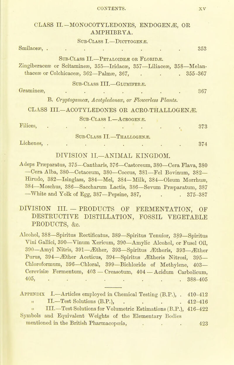 CLASS II.-MONOCOTYLEDONES, ENDOGEN^, OR AMPHIBRYA. Sob-Class I.—Dicttogen.e. SmilacesR, ........ 353 Sub-Class II.—PETALoiDEiE ob Florida. Zingiberacese or Scitamineffi, 355—Iridacse, 357—Liliacese, 358—Melan- thacete or Colchicacese, 362—Palmee, 367, . . . 355-367 Sub-Class III.—Glumtpeks. Gramineje, ....... 367 B. CrijptogamecE, Acotyledonew, or Flowerless Plants. CLASS IIL—ACOTYLEDONES OR ACRO-THALLOGEN.^. Sub-Class I.—AcROGEUiE. rilices, ........ 373 Sub-Class II.—Thallogen^s;. Lichenei?, ........ 374 DIVISION II.—ANIMAL KINGDOM. Adeps Prseparatus, 375—Cantharis, 376—Castoreum, 380—Cera Flava, 380 —Cera Alba, 380—Cetaceum, 380—Coccus, 381—Fel Bovinum, 382— Hirudo, 382—Isinglass, 384—Mel, 384—Milk, 384—Oleum Morrhuse, 384—Moschus, 386—Saccharum Lactis, 386—Sevum Praeparatum, 387 —White and Yolk of Egg, 387—Pepsine, 387, . . 375-387 DIVISION III. — PRODUCTS OF FERMENTATION, OF DESTRUCTIVE DISTILLATION, FOSSIL VEGETABLE PRODUCTS, &c. Alcohol, 388—Spiritus Rectificatus, 389—Spiritus Tenuior, 389—Spiritus Vini Gallici, 390—Vinum Xericum, 390—Amylic Alcohol, or Fusel Oil, 390—Amyl Nitris, 391—^ther, 393—Spiritus ^theris, 393—^ther Purus, 394—^ther Aceticus, 394—Spiritus Athens Nitrosi, 395— Chloroformum, 396—Chloral, 399—Bichloride of Methylene, 403— Cerevisise Fermentum, 403 — Creasotum, 404 — Acidum Carbolicum, 405, 388-405 Appendix I.—Articles employed in Chemical Testing (B.P.), . 410-412 .t II.—Test Solutions (B.P.), .... 412-416 tt III.—Test Solutions for Volumetric Estimations (B.P.), 416-422 Symbols and Equivalent Weights of the Elementary Bodies mentioned in the British Pharmacopoeia, . . . 423