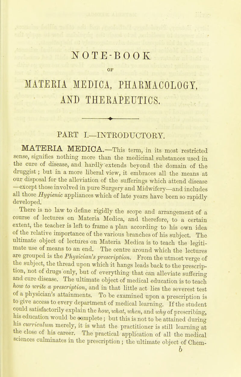 NOTE-BOOK OF MATEEIA MEDIOA, PHARMACOLOGY, AND THERAPEUTICS. PART I.—INTRODUCTORY. MATERIA MEDIOA.—This term, in its most restricted sense, signifies nothing more than the medicinal substances nsed in the ciire of disease, and hardly extends beyond the domain of the druggist; but in a more Liberal view, it embraces all the means at our disposal for the alleviation of the sufferings which attend disease —except those involved in pure Surgery and Midwifery—and includes all those Hygienic appliances which of late years have been so rapidly developed. There is no law to define rigidly the scope and arrangement of a course of lectures on Materia Medica, and therefore, to a certain extent, the teacher is left to frame a plan according to his own idea of the relative importance of the various branches of his subject. The ultimate object of lectures on Materia Medica is to teach the legiti- mate use of means to an end. The centre around which the lectures are grouped is the Physician's prescription. From the utmost verge of the subject, the thread i;pon which it hangs leads back to the prescrip- tion, not of drugs only, but of everything that can alleviate suffering and cure disease. The ultimate object of medical education is to teach how to write a prescription, and in that Uttle act lies the severest test of a physician's attainments. To be examined upon a prescription is to give access to every department of medical learning. If the student could satisfactorily explain the hoiv, what, ivhen, and why of prescribing, his education would be oomplete; but this is not to be attained during his curriculum merely, it is what the practitioner is stiU learning at the close of his career. The practical application of all the medical sciences culminates in the prescription ; the ultimate object of Chem- h