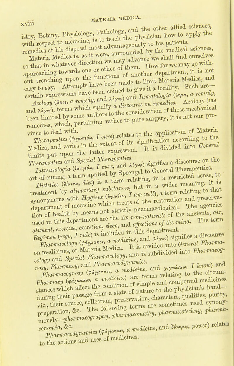 MATEEIA MKDICA. XVIU ^^^^^ , 1 other allied Bciences, istry, Botany, Physiology, ^^^Jl^ylian how to apply the with respect to medicme, is f ^^^^^^^^^^^^^ to his patients, remedies at his disposal ^^^^l^^^^Z^J^y the medical sciences, Materia Medica is as f^^^^ ^'^^^ ^^^,,ee we shaU find ourselves BO that in whatever direction ^^''Jthem. How far we may go with- approaching towards one - ^^//X:^ ther department, it i. no oui trencHng npon the f^^?* °J ii^,it Materia Medica, and easy to say. ^^tenipts have heen ^ ^^^^^^^^ Such are- cerLin expressions have -^^^ j.raaiologia (V.^^. - ^ and ^h^,), terms which -g^^^X^^^^^^ of those mechanical Therapeutics and Special Therap^^cs_ ^ ^^^^^^^ tte latrmoZo^ia (-'.ce-'- ^. gp^en^^^^ Therapeutics, art of curing, a term applied ^pr^^^^^^^^ ^ , restricted sense to Dietetics (S/«--. \\'''^,rhrin a wider meaning, it is treatment hy alin^entary - a term relating to that synonymous with SV^^^-^J^^H^ ^th restoration and preserva- clepartment of f^edicine which ^^^^^^^ ^tarmacological. The agencies tion of health hy means ^^J^'2^l^_,,^t^rals of the ancients «tr used in this department aie the ^J^^ ^^d. The term ali^nt, exercise e.cre^r^^^^^ Beginven {rego, I rule) is ^'^^^''^f.^^^^^^ signifies a discourse Tharrmcology ^'^''^Xt^^^ ^^''^ on medicines, or Materia Medica. ^^^^ f ^J^^^ed into PKarm^og- Inlnav and Special Pharmacology, and is suboivi Vhnrmacv and Pharmacodynarmcs. . ^ nosy, Phaimacy, dut mefJicme, and yiyv«(r*«, i ^'loiu; pUrrmcognosy (?««'^''''°;.'1;^ relating to the circum- Pharmacy (,^,.-». - '-^-^^ ^^^.^^e compound medicines atanceswhich aftect ^f^f^^jZL to the physician's hand- to the actions and uses oi