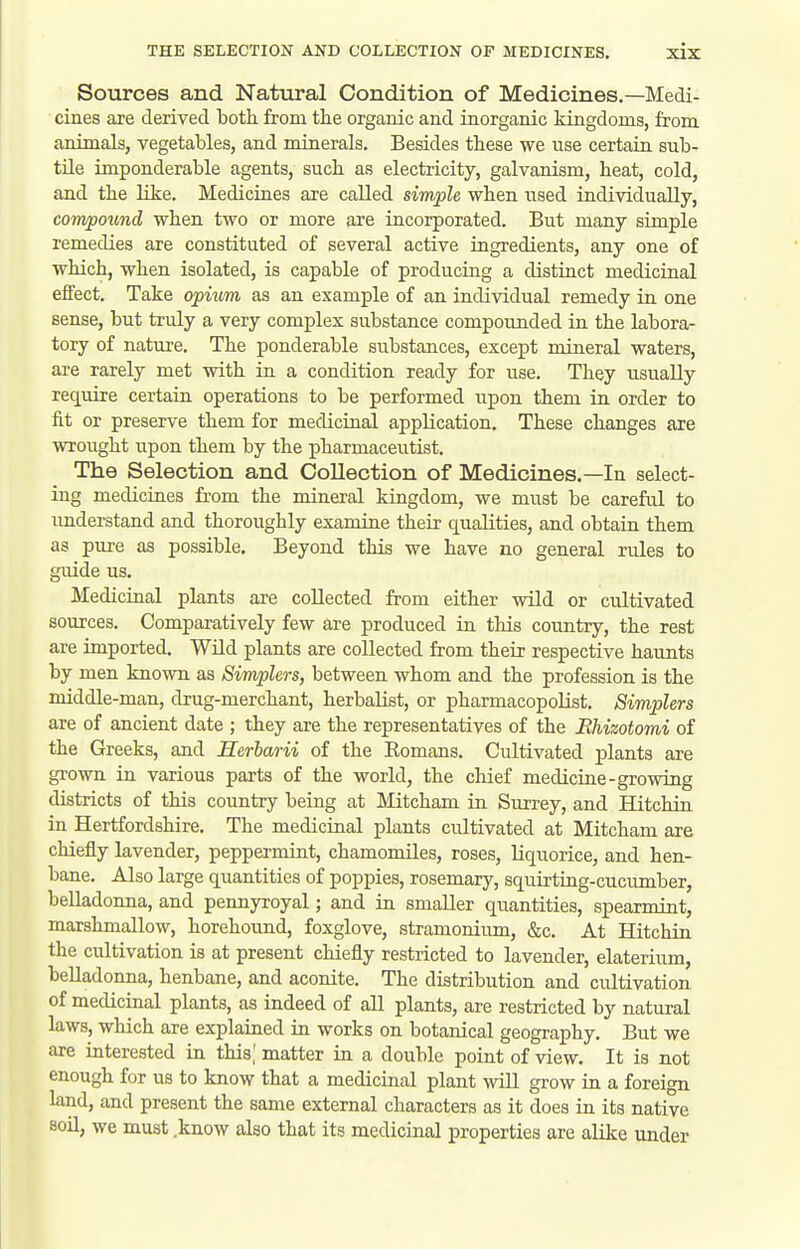 Sources and Natural Condition of Medicines.—Medi- cines are derived both from the organic and inorganic kingdoms, from animals, vegetables, and minerals. Besides these we use certain, sub- tile imponderable agents, such as electricity, galvanism, heat, cold, and the like. Medicines are called simple when used individually, compound when two or more are incorporated. But many simple remedies are constituted of several active ingredients, any one of which, when isolated, is capable of producing a distinct medicinal effect. Take opium as an example of an individual remedy in one sense, but truly a very complex substance compounded in the labora- tory of nature. The ponderable substances, except mineral waters, are rarely met with in a condition ready for use. They usually require certain operations to be performed upon them in order to fit or preserve them for medicinal application. These changes are wrought upon them by the pharmaceutist. The Selection and Collection of Medicines.—In select- ing medicines from the mineral kingdom, we must be careful to imderstand and thoroughly examine their qualities, and obtain them as pure as possible. Beyond this we have no general rules to guide us. Medicinal plants are collected from either wild or cultivated sources. Comparatively few are produced in this country, the rest are imported. Wild plants are collected from their respective haunts by men known as Simplers, between whom and the profession is the middle-man, drug-merchant, herbalist, or pharmacopolist. Simplers are of ancient date ; they are the representatives of the JRhizotomi of the Greeks, and Herbarii of the Eomans. Cultivated plants are grown in various parts of the world, the chief medicine-growing districts of this country being at Mitcham in Surrey, and Hitchin in Hertfordshire. The medicinal plants cultivated at Mitcham are chiefly lavender, peppermint, chamomiles, roses, liquorice, and hen- bane. Also large quantities of poppies, rosemary, squirting-cucixmber, belladonna, and pennyroyal; and in smaller quantities, spearmint, marshmallow, horehound, foxglove, stramonium, &c. At Hitchin the cultivation is at present chiefly restricted to lavender, elaterium, belladonna, henbane, and aconite. The distribution and cultivation of medicinal plants, as indeed of all plants, are restricted by natural laws, which are explained in works on botanical geography. But we are interested in this,' matter in a double point of view. It is not enough for us to know that a medicinal plant will grow in a foreign land, and present the same external characters as it does in its native SOU, we must .know also that its medicinal properties are alike under