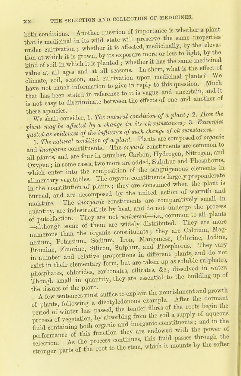 both conditions. Another question of importance is whether a plant that is mecUcinal in its wHd state wiU preserve the same properties under cultivation ; whether it is affected, medicinally hy the eleva- tion at which it is grown, hy its exposure more or less to hght. >y the Mnd of soil in which it is planted ; whether it has the same medicinal value at all ages and at all seasons. In ^'^^^\^'}'\'''^^^^ climate soil, season, and cultivation upon medicinal plants? We have n^t xnxich info;mation to give in reply to this question. Much that has heen stated in reference to it is vague and uncertain, and it is not easy to discriminate between the effects of one and another of these agencies, 7.0 TT^^nti,^ We shaU consider, 1. Tlie natural condition of a plant; % How the plant maybe affected by a change in its circumstances; Z Exarnples quoted as evidences of the influence of such change of circumstances 1 The natural condition of a plant. Plants are composed of or^amc and inorganic constituents. The organic constituents are common to all plants, and are four in number, Carbon, Hydrogen, Nitrogen, and 0™; in some cases, two more are added, Sulphur and Phosphorus, which enter into the composition of the sanguigenous elements m aHmentary vegetables. The organic constituents largely Prepondera e in the constitution of plants ; they are consumed when the plant 1 burned, and are decomposed by the united action of warmth and moisture The inorganic constituents are comparatively smaU m quantity,' are indestructible by heat, and do not undergo the process of putrefaction. They are not universal-i.e., common to aU plants -although some of them are widely distributed. They are more numerous than the organic constituents; they Calcium Mag- nesium, Potassium, Sodium, Iron, Manganese, Chlorme lodme Bromine, Fluorine, Silicon, Sulphur, and Phosphorus. They vary in number and relative proportions in different Pl^nts, and do^^^^^^ exist in their elementary form, but are taken up as so uble s^pha , phosphates, chlorides, carbonates, silicates &c ^^f^^^/^^^^f Though small in quantity, they are essential to the biulding up ot ^irsilitt;^ of plants, following a ^^^oty^~S^^. period of winter has P-ed^^^^^^^ ^^^^ , ,,,,,,, of aqueous process of vegetation constituents ; and in the anid containing bo«^ -f^^^^^^^^^ with the power of P-f™Vs tt P?^« this fluid passes through the Ltn^r part^?:J-t to the stem, which it mounts by the softer