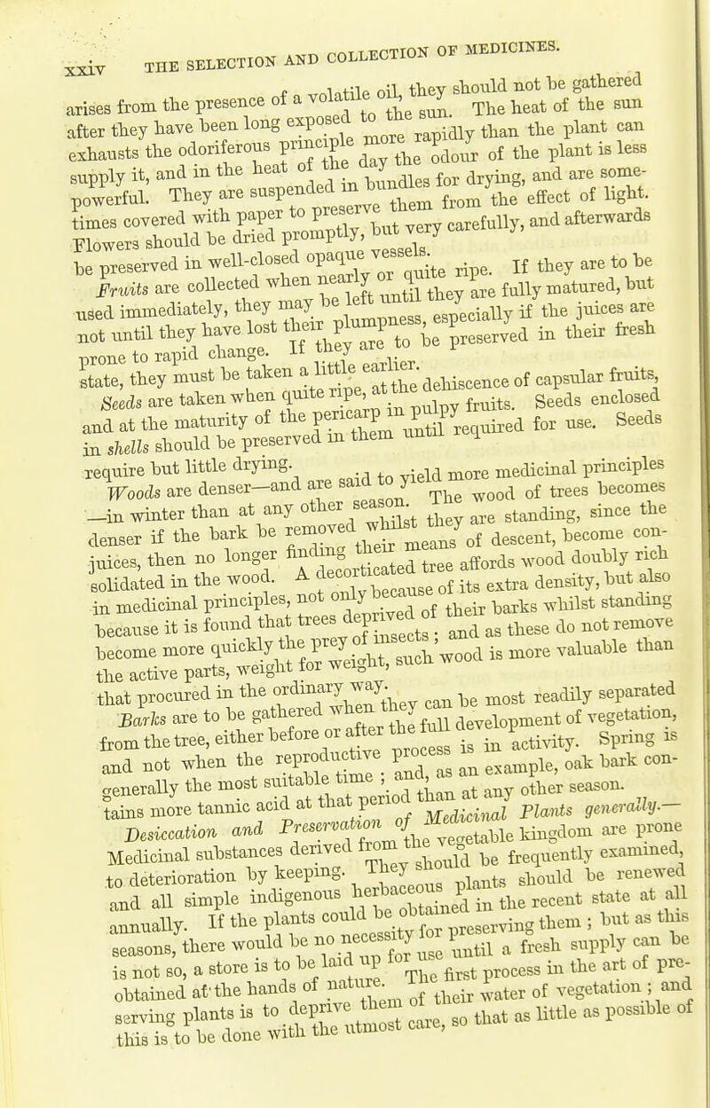 . .TT^ r-nT T TiTTION OF MEDICIITES. f n volatile oil, they sliould not be gathered arises from tlie presence of a ^^^^ to^^ Tlie heat of the sun after they have been long exposed to ^^^^ exhausts the odoriferous F--^l%more ^^^^^ ^^^^^^^^^^ be preserved in well-closed opaque vessels iruits are collected when near y ^^J^^^^^^^'^ ^iured, but •used immediately, ^^ey -ay be left ^^^^^^^^ th^Y .^^^^^ not until they have lost tt-r plumpness V J^^ ^ ^^^^ ^^^^ prone to rapid change « ^^^^^^ ™/ ^ 'state, they must be taken ^/^^ ^^^X'dehiscence of capsular frmts Seeds are taken when quite '^^P^'^n ^,,,1^. Seeds enclosed and at the maturity of the f ^^^P^^^^^^^^^ for use. Seeds in shells should be preserved m them rmt i require but little drying medicinal principles Woods are denser-and f ^^^^^^^^ ^ood of trees becomes _in winter than at any other sea^^ 1 ^^^^ the denser if the bark be J^^f J^^^^^of descent, become con- juices, then no longer .^e aWs wood doubly nch solidated in the wood. ^^'^^T^^e of its extra density, but also that procvired in the o^^^^^^J^^' ,^ost readily separated Barlcs are to be gathered ^^^-J^^l^^-^ development of vegetation, fromthetree, either beforeorafterthe^ i/acti^dty. Spring xs and not when the reproductive process i ^^^^ generally the most J any oLr season, tains more tanmc acid at that perio p^^^^^ generally.- desiccation and ^^^f,^^^^^^^^ Medicinal substances derived frequently exammed to deterioration ^^^l'^^'.^^Zet^, plants should be renewed and all simple indigenous j^^^^^^^^^^^ the recent state at aU annually. If the plants '^^-'^J^^^Z^^^^^^ ^  Xl seasons, there would be ^'''l^ ^il a fresh supply can be is not so, a store is to be laid up forus obtained af • the hands of natiue 1 P^^^^ vegetation ; and SSt^etiSC^S care, so that as little as possible of