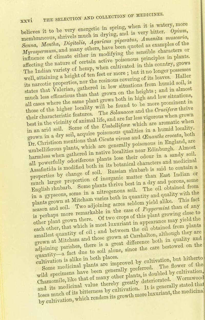 oHp ir. ciOTing, when it is watery, more believes it to be very very bitter. Opiu«., membraneous, shrivels much m aryi j_^anita muscaria, Senna, Mentha, Myrosi^emum, and many others na ^ ^^^^.^^^ characters or influence of climate either m ^^'^^^^^^ principles in plants, affecting the nature o ^^^^^l^^l in tHs country, grows The Indian variety of hemp, wnen _ longer possesses well, attaining a he ght of .^^^^^^^^ of its leaves. Haller its narcotic properties, nor ^te^^^^^^ ^^ultioL fi'om humid soil, is states that Valerian, gathered in low s^tuat ^ ^^^^^ much less efficacious than that 8^0^ °^ ^ ^itnations, all cases where the same plant grows both m . o^ninent m those of the higher locality ^^l^^jZce^lnAi^^ Cruci/er. thrive tbeir characteristic features ^^SZilr less vigorous when gro^oi best in the vicinity of ammame^d a^^^^^ aromatic when in an arid soil. Some f J^'^^^^^^^^^^ in a humid loca^ty^ grown in a dry '^'^^.^'^Z JctZaZrosa and (Enanthc crocata, both gr. Christison mentions that G^<^^l''J''°^^ in England, are Ibelliferous plants, -^^^^^^^f^^Jl^ Edinburgh. Almost harmless when gathered m na^e lo^^^^^^^^^ ^^^^ ^ ^ all powerfully o^-^^f^^tts botanical characters and medicinal AssafcBtida is modified both in m ^^^^ain a properties by change of -^^^^^^f ^,,ter than East Indian or much larger proportion ^^^^ ^ a dry and porous some Fnalish rhubarb. Some plants thrive v obtained from fn a Sp-ous,some in a -^-^XL cu^ntUraBa quality with the 5antfJown at ^^cham varies both^^^^^^^ ^ ^^t lason and soil. Two adjoming cresj ,,,, f any is perhaps more ^'^'''^^^''^''^^^^^ of this plant gro^v^g do^^ other plant grown there. ^^^H^^^^^, ^ appearance may yield the each other, that which is most ^^tained from plants %rSr^rsSl^aS:::rSe care bestowed on the Svation is alike in both P^ac- ^^^^^.^.^ion, but hitherto Some medicinal plants are ^P^^^^ ^^^.a. The flower of the •n .Tiecimens have been generally prelerre ^^^^.^^^.^^^^