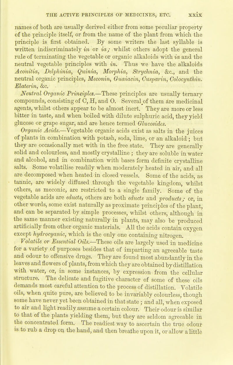 names of botli are usually derived either from some peculiar property of the principle itself, or from the name of the plant from which the principle is first obtained. By some writers the last syllable is written indiscriminately mi or iaj whilst others adopt the general rule of terminating the vegetable or organic alkaloids \vith ia and the neutral vegetable principles with in. Thus we have the alkaloids Aconitia, Dclphinia, Quinia, Morphia, Strychnia, &c., and the neutral organic principles, Meconin, Guaiacin, Cusparin, Colocynthin. Elaterin, &c. Neutral Organic Principles.—These principles are usually ternary compounds, consisting of C, H, and 0. Several^of them are medicinal agents, whilst others appear to be almost inert. They are more or less bitter in taste, and when boiled with dilute sulphimc acid, they yield glucose or grape sugar, and are hence termed Glycosides. Organic Acids.—Vegetable organic acids exist as salts in the juices of plants in combination with potash, soda, lime, or an alkaloid ; but they are occasionally met with in the free state. They are generally solid and colourless, and mostly crystalline ; they are soluble in water and alcohol, and in combination with bases form definite crystalline salts. Some volatilise readily when moderately heated in air, and all are decomposed when heated in closed vessels. Some of the acids, as tannic, are widely diffused through the vegetable kingdom, whilst others, as meconic, are restricted to a single family. Some of the vegetable acids are educts, others are both educts and productsy or, in other words, some exist naturally as proximate principles of the plant, and can be separated by simple processes, whilst others, although in the same manner existing naturally in plants, may also be produced artificiaEy from other organic materials. All the acids contain oxygen except hydrocyanic, which is the only one containing nitrogen. Volatile or Essential Oils.—These oUs are largely used in medicine for a variety of purposes besides that of imparting an agreeable taste and odour to offensive drugs. They are found most abundantly in the leaves and flowers of plants, from which they are obtained by distUlation with water, or, in some instances, by expression from the cellular structure. The delicate and fugitive character of some of these oils demands most careful attention to the process of distillation. Volatile oils, when quite pure, are believed to be invariably colourless, though some have never yet been obtained in that state ; and all, when exposed to air and light readily assume a certain colour. Their odour is similar to that of the plants yielding them, but they are seldom agreeable in the concentrated form. The readiest way to ascertain the true odour is to rub a drop on the hand, and then breathe upon it, or allow a little