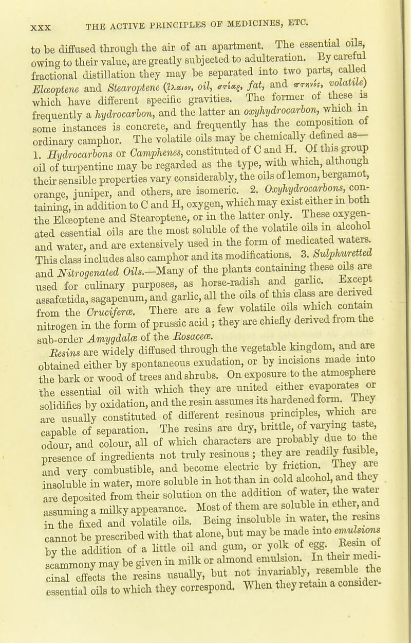 to be diffused througli the air of an apartment. The essential oils owing to their value, are greatly subjected to adulteration. By caretui fractional distillation they may be separated into two parts, caUed Elceoptene and Stearoptene (ixu..,, oil, orU^, fat, and ^rmis, volatile) which have diJierent specific gravities. The former oi these is frequently a hydrocarbon, and the latter an oxyhydrocarhon, which in some instances is concrete, and frequently has the composition of ordinary camphor. The volatile oHs may be chemicaUy defined as— 1 Hydrocarbons or Camphenes, constituted of C and H. Of this group oil of turpentine may be regarded as the type, with which although their sensible properties vary considerably, the oUs of lemon, bergamot, orange, iuniper, and others, are isomeric. 2. Oxyhydrocarboiis, con- taining, in addition to C and H, oxygen, which may exist either in both the Elceoptene and Stearoptene, or in the latter only. These oxygen- ated essential oils are the most soluble of the volatHe oils m alcohol and water, and are extensively used in the form of medicated waters This class includes also camphor and its modifications. 3. Sulphuretted and mtrogenated Oils.-Ue.nj of the plants containing these oils are used for culinary purposes, as horse-radish and garhc. Ji-xcept assafoetida, sagapenum, and garhc, aU the oils of this class are derived from the Cruciferce. There are a few volatHe oils which contain nitrogen in the form of prussic acid ; they are chiefly derived from the sub-order Amygdalce of the Bosacece. Besins are widely diffused through the vegetable kingdom, and are obtained either by spontaneous exudation, or by incisions made into the bark or wood of trees and shrubs. On exposure to the atmosphere the essential oU with which they are united either evaporates or solidifies by oxidation, and the resm assumes its hardened form, i Jiey are usually constituted of different resinous principles, which axe capable of separation. The resins are dry, brittle of varying taste odour, and colour, aU of wHch characters are probably due to tfie presence of ingredients not truly resinous ; they are readily fusible, and very combustible, and become electric by friction, i hey axe insoluble in water, more soluble in hot than in cold alcohol, and they are deposited from their solution on the addition of water, the water assuminc. a milky appearance. Most of them are soluble in ether, and inTe fixed and'volatile oHs. Being insoluble in water, the resms cannot be prescribed with that alone, but may be made mto emuU^or^ by the addition of a Httle oil and gum, or yolk of egg Eesin of scam^ony may be given in mHk or almond emulsion. In their medr- c^eS the riins usuaUy, but not invariably, resemble the e^Lal ons to wliich they correspond, men they retain a consider-