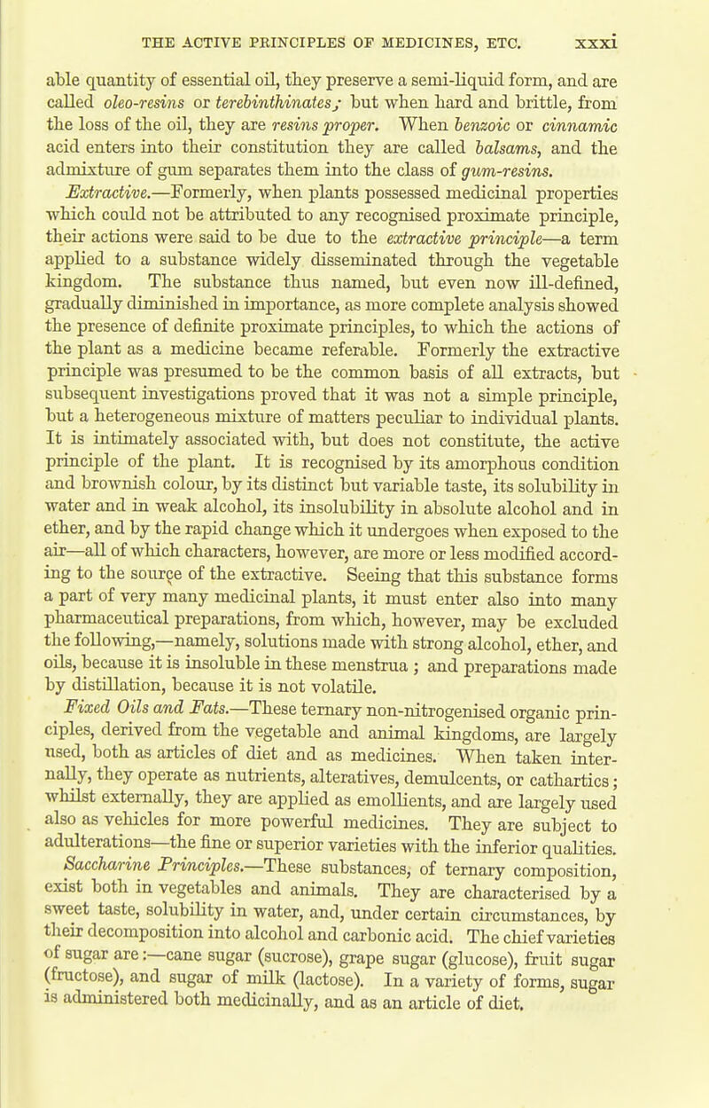 able quantity of essential oil, they preserve a semi-liquid form, and are called oleo-resins or terebinthinatesy but when bard and brittle, from the loss of tbe oil, tbey are resins proper. When benzoic or cinnamic acid enters into their constitution they are called balsams, and the admixture of gum separates them into the class of gum-resins. Extractive.—Formerly, when plants possessed medicinal properties which coidd not be attributed to any recognised proximate principle, their actions were said to be due to the extractive principle—a term applied to a substance widely disseminated through the vegetable kingdom. The substance thus named, but even now ill-defined, gradually diminished in importance, as more complete analysis showed the presence of definite proximate principles, to which the actions of the plant as a medicine became referable. Formerly the extractive principle was presumed to be the common basis of all extracts, but subsequent investigations proved that it was not a simple principle, but a heterogeneous mixture of matters peculiar to individual plants. It is intimately associated with, but does not constitute, the active principle of the plant. It is recognised by its amorphous condition and brownish colour, by its distinct but variable taste, its solubility in water and in weak alcohol, its insolubility in absolute alcohol and in ether, and by the rapid change which it undergoes when exposed to the air—all of which characters, however, are more or less modified accord- ing to the source of the extractive. Seeing that this substance forms a part of very many medicinal plants, it must enter also into many pharmaceutical preparations, from which, however, may be excluded the following,—namely, solutions made with strong alcohol, ether, and oils, because it is insoluble in these menstrua ; and preparations made by distillation, because it is not volatile. Fixed Oils and Fats.—These ternary non-nitrogenised organic prin- ciples, derived from the vegetable and animal kingdoms, are largely used, both as articles of diet and as medicines. When taken inter- nally, they operate as nutrients, alteratives, demulcents, or cathartics; whilst externally, they are applied as emollients, and are largely used also as vehicles for more powerful medicines. They are subject to adulterations—the fine or superior varieties with the inferior qualities. Saccharine Principles.—These substances, of ternary composition, exist both in vegetables and animals. They are characterised by a sweet taste, solubility in water, and, under certain circumstances, by their decomposition into alcohol and carbonic acid. The chief varieties of sugar are:—cane sugar (sucrose), grape sugar (glucose), fruit sugar (fructose), and sugar of milk (lactose). In a variety of forms, sugar 13 administered both medicinally, and as an article of diet.