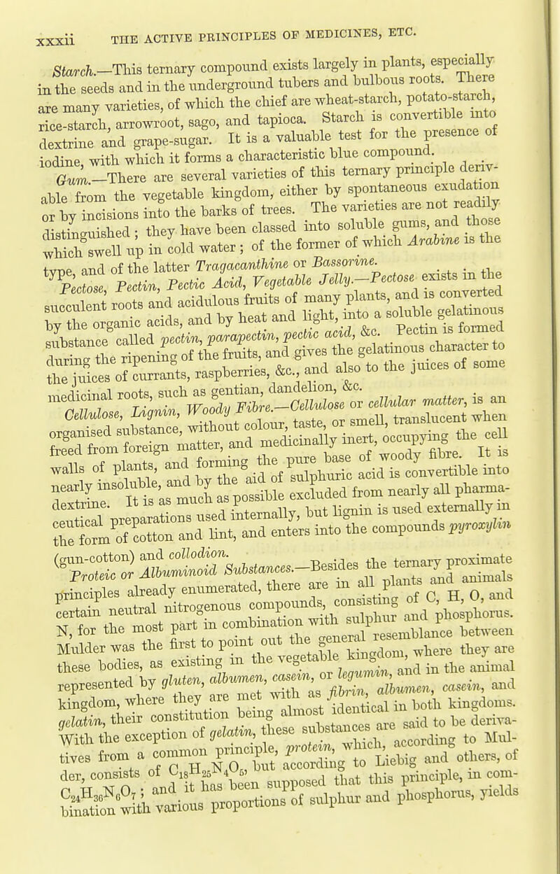 Starch.-ThiB ternary compound exists largely in Pl^^^^' ^^^^^^ in the seeds and in the underground tubers and bulbous roots. There are many varieties, of which the chief are wheat-starch, potato-starch, rice^tarlh, arrowroot, sago, and tapioca. Starch is convertible into dextSne akd grape-s^gar. It is a valuable test for the presence of iodine with which it forms a characteristic blue compound _ -There are several varieties of tHs ternary prmciple deriv- able fTom the vegetable kingdom, either by spontaneous exudation S bv indsions into the barks of trees. The varieties are not readily distiSed ; they have been classed into soluble gums, and those ^tS^l^nu^ in Ld water ; of the former of which AraUne is the tvTie and of the latter Tragacanthine or Bassonne. _ _ ^Plaose Pectin, Pectic Add, VegetaUe Je/i,.-Pccfos«^ exists in the sufcSent ro a;d acidulous fruits of many plants, and is converted i;The Organic acids, and by heat and light, mto a ^o^^^^^^l .nsotal,^ and by to a^of .u^P^^^^ ^^^^ ^^^^ _^ ZZ neutral nitrogenous c^^^^^^^^^ ^ a plSpho^t N, for the most part m ^^^^^^^^^^^^^Zuule between Mulder was the first to point out g^^^^' . they are these bodies, as existing in ^^^^ ^^g^*^^ ^^^^^^ represented by gluten, ^^^^^C:^^ casein, and kingdom, where they are met ™ ^^^^^^^^^^^ kingdoms. gelatin, their constitiition ^.^^^e'eZl^t^^^^ said to be deriva- Withtheexceptionof(/cZahn these ^^l^^tances a t,.es from a common pr^^^^^^^^ der, consists ^isH^^^M, ^^^^^ ^^^^ p,i,,,iple, in com-