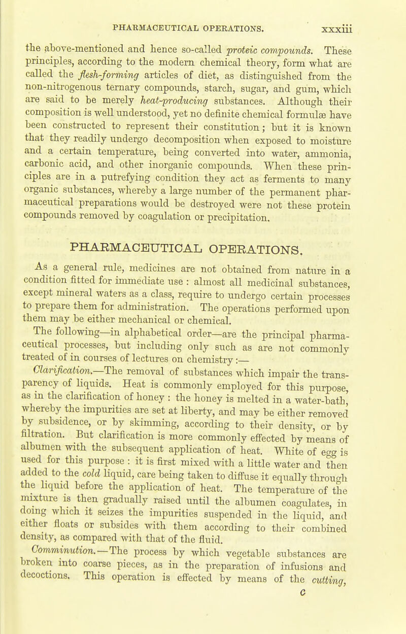 the above-mentioned and hence so-called proteic compounds. These principles, according to the modem chemical theory, form what are called the flesh-forming articles of diet, as distinguished from the non-nitrogenous ternary compounds, starch, sugar, and gum, which are said to be merely heat-producing substances. Although their composition is well understood, yet no definite chemical formulae have been constructed to represent their constitution; but it is known that they readily undergo decomposition when exposed to moisture and a certain temperature, being converted into water, ammonia, carbonic acid, and other inorganic compounds. When these prin- ciples are in a putrefying condition they act as ferments to many organic substances, whereby a large number of the permanent phar- maceutical preparations would be destroyed were not these protein compounds removed by coagulation or precipitation. PHARMACEUTICAL OPERATIONS. As a general rule, medicines are not obtained from nature in a condition fitted for immediate use : almost all medicinal substances, except mineral waters as a class, require to undergo certain processes to prepare them for administration. The operations performed upon them may be either mechanical or chemical. The following—in alphabetical order—are the principal pharma- ceutical processes, but including only such as are not commonly treated of in courses of lectures on chemistry: Clarification.—The removal of substances which impair the trans- parency of liquids. Heat is commonly employed for this purpose, as in the clarification of honey : the honey is melted in a water-bath' whereby the impurities are set at liberty, and may be either removed by subsidence, or by skimming, according to their density, or by filtration. But clarification is more commonly efiected by means of albumen with the subsequent appHcation of heat. White of ecrg is used for this purpose : it is first mixed with a little water and then added to the cold Kquid, care being taken to difi-use it equally throuc^h the liquid before the application of heat. The temperature of the mucture is then gradually raised untH the albumen coagulates, in doing which it seizes the impurities suspended in the Hquid, and either floats or subsides with them according to their combined density, as compared with that of the fluid. Comminution.—The process by which vegetable substances are broken into coarse pieces, as in the preparation of infusions and decoctions. This operation is effected by means of the cutting, C