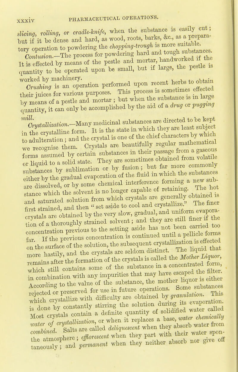 Slicing, rolling, or cradlMfe, wheu the ^^^^^'^^'f;''^^^^^ but if it be dense and hard, as wood, roots, barks, &c, as a prepara tory operation to powdering the chopping-trough i^^^o^^^^^^f 7; ContusL -The process for powdering hard and tough substances It2:Sed by n.eL of the pestle and -^tar, handwo^^^^^^^^^ ciuantity to be operated upon be smaU, but if large, the pestle STa^o^L^^^^^ performed upon recent herbs to obta^ thet iS for various purposes. This process is sometimes effected by m ^ns of a pestle and mortar ; but when the substance is in large quant'y! it can only be accomplished by the aid of a drug or pugg^ng '^tystalU.ation.-M.nj medicinal ^^^^'^^^^^^^^^^^^^^ the crystalline form. It is the state in which they are least subject to IdXeratioV and the crystal is one of the chief characters by wtich we r^r^se them. CrysWs are beautifuUy regular mathematical Id sa^ald solution from which crystals axe generaUy ob r f .t.on^P,1 and then  set aside to cool and crystallize. The hner !^strrr:S^^^ tion of a thoroughly strained solvent; and they are still finer i± t^e conceul^atioxi previous to the setting aside has not been earned too W the previous concentration is continued until a pellicle forms on the'siSlc'e of the solution, the subsequent crystalli.^^^^^^^^^^^^ 1.n<,tilv and the crystals are seldom distinct. The liquia tnai foma Jn of to crystals is caUed fte MotKerU,^. stm contains some of the substance m a concentrated tornr *tbination with any impurities that may --P'-^^*^^:; » T ^ +n +TiP value of the substance, the mother liquor is eimer operation,. Some -Utaac^ ivater of crystallization, ot wneu i combined. Salts are caUed f ^ ^ ^ teS water spon- the atmosphere; #omccn( when part mth^^^^^ P taneously ; and permanent when they neither absorb nor g