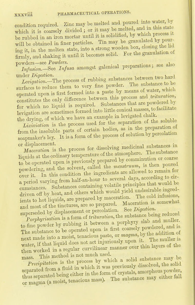 condition requii-ed. Zinc may l^e melted and poured into waier by which it is coarsely divided ; or it may be melted, and m this stat_t be rubbed in an iron mortar until it is soHdified, by -^t^ZZZ will be obtained in finer particles. Tin may be g^^^^^^^^^f^^y ^^^^^ ing it, in the molten state, into a strong wooden box, closing he M firmi;, and shaking it until it becomes solid. For the granulation oi powders—see Fowders. , . ■, qpp nlsn Infusion.-See Infusa amongst galemcal preparations, see also £!^The process of nibbing substances between l^o hard surfrces t educe them to very fine powder. The substance to b operated upon is first formed into a paste by means of water, w uch cSst^utes the only difference between this process and trMon, or wMch no li.ukl is required. Substances that - Po-de^^^^ levigation are sometimes formed into little conical masse to facilitate the drying, of which we have an example m levigated cha k Lixiviation is the process used for the separation of the soluble from thet Ible parts of certain bodies, as in the preparation of tapmakefs ley. It'is a form of the process of solution by percolataon ° mIXIs the process for dissolving medicinal substanc.^. linuids at the ordinary temperature of the atmosphere. The substance ^bet;erX-n i' P-iously prepared ^7-mminution or nowderin- and the solvent, called the menstruum, is then poured Crt In this condition ^he ingredients are allowed to remain for a per od varying from half-an-hour to several iSnces Substances containing volatile pnnciples that would be d^Sen off by heat, and others wliich would yield itls to hot Hquids, are prepared by maceration. The cold infusions and most of the tinctures, are so prepared. Maceration . somewhat next made into a moist, tenacious paste, or magmaM ^^^^^^^^ water if that liquid does not act mjuriously upon it _ Ten worked in\ regular curvilinear manner over thm layers of the mass. Tf^.-tth^^trV^^^^^ a solid substance may be ''T^ftralSn^^^^^ P-iously dissolved, the solid !? Utedbein^ either in the form of cryskils, amorphous powdei-^ thus separated oemg eiuuci l,h«tnice mav either fall or magma (a moist, tenacious mass). The substance may