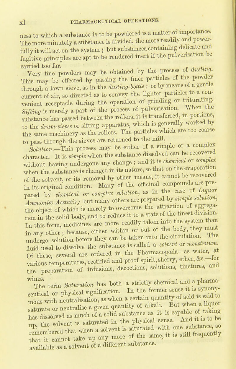 ness to which a substance is to be powdered is a matter of importance. The more mimitely a substance is divided, the more readily and power- fuUyitwillacton the system ; but substances, containing dehcate and fugitive principles are apt to be rendered inert if the pulverisation be carried too far. r j , • „ Very fine powders may be obtained by the process of dushng. This may be effected by passing the finer particles of the powder throu-h a lawn sieve, as in the clusting-bottUj or by means of a gentle current of air, so directed as to convey the Hghter particles to a con- venient receptacle during the operation of grinding or triturating. Sifting is merely a part of the process of pulverisation When the substance has passed between the rollers, it is transferred m portions, to the drumrsieves or siftmg apparatus, which is generaUy worked by the same machinery as the rollers. The particles which are too coarse to pass through the sieves are returned to the miU. Solution.-ThiB process may be either of a simple or a complex character. It is simple when the substance dissolved can be recovered mthout having undergone any change ; and it is c7«Z or comp e^ when the substance is changed in its nature, so that on the evaporation of the solvent, or its removal by other means, it cannot 1^Recovered in its original condition. Many of the officinal compounds aie pre- pared by chemical or complex solution, as m the case of Uquo^ AmmonL Acetatis; but many others are prepared hJ s^mple soluU^n, the object of which is merely to overcome ^jf Tnest dfvSon tion in the solid body, and to reduce it to a s ate of f ^ In tHs form, medicines are more readily taken into the system than in any other'; because, either within or out of the body, they must ZdeL solukon before they can be taken into the circulation The fluid used to dissolve the substance is called a solvent or menstruum. Of these, several are ordered in the Pharmacopceia-as water, at various temperatures, rectified and proof spirit sherry, ether, &c.-foi Ihe preparation of infusions, decoctions, solutions, tmctures, and ^h; term Saturation has both a strictly chemical and a pharma- ceutical or physical signification. In the former sense synonj- nous with neutraUsation, as when a certain quantity of acid is said to atiuate or neutraHse a given quantity of alkah. But -^en a h^or has dissolved as much of a solid substance as it is capable of ^Lmg TttSiri^' ; any ^ore of the same, it is still frequently available as a solvent of a different substance.