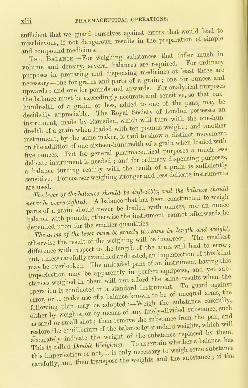 sufficient that we guard ourselves against errors that would lead to mischievous, if not dangerous, results in the preparation of simple and compound medicines. The BALANCE.-For weighing substances that differ much m volume and density, several balances are required. For ordinary purposes in preparing and dispensing medicines at least three are necessary-one for grains and parts of a gram ; one lor ounces and upwards ; and one for pounds and upwards. For analytical purposes the balance must be exceedingly accurate and sensitive, so that one- hundredth of a grain, or less, added to one of the pans, may be decidedly appreciable. The Eoyal Society of London possesses an instrument, made by Eamsden, which will turn with ^^^one^^^; dredth of a grain when loaded with ten pounds weight; and another £ tniment, by the same maker, is said to show a distinct movei^n n the addition of one sixteen-hundredth of a gram -^^^ loaded w^^^^ five ounces But for general pharmaceutical purposes a much less dlLari^strument is Leded ;'and for ordiuary ^^Pe--g P^^;^ a balance turning readily with the tenth of a g--/;^^^^^^ sensitive. For coarser weighing stronger and less delicate mstruments The lever of the balance should be inflexMe, and the ba ance should nelr tlerieigUed. A balance that has been constructed to we^gh mrts of a grain should never be loaded with ounces, nor an ounce Sle ^ifhTounds, otherwise the instrument cannot afterwards be denended unon for the smaller quantities. '^tarJof the lever — be exactly the same in ^-^^'-f J^^^ otherwise the result of the weighing will be incorrect The^^^^^^^ dSLnce with respect to the length of the arms ^^^^^'^^^^^ but, unless carefully examined and tested, an ^°^Pf .^^^^X, mav be overlooked. The unloaded pans of an mstrument ha^ang this Zerfectlon may be apparently in perfect equipoise, and yet sub- sZces welhedL them will not afford the same results when the fp~is^onducted in a standard instrument. To ^^^^^^^^^^ eLr, or to make use of a ^alance known to ^ ^ij^lt foUowing plan may be ^<i°Pt^<i;-W3, 3,,bstance, such f^j^^ r^^^^^^-^ r r' ti 1 the eZ Ubri^^ of the balance by standard weights, which will r_estore he ^^n^^^^ ,1^, ,,,l33t,^ee replaced by them, accurately indicate uiBvvv^it, ^^^fnin whether a balance has This is caUed Double m^gh^ng. To -^^^^^ '^^^ 3,l,stance this imperfection or not, it is only ^ec ^^^^ Te fubstance ; if the carefully, and then transpose the weights and the suDstan ,