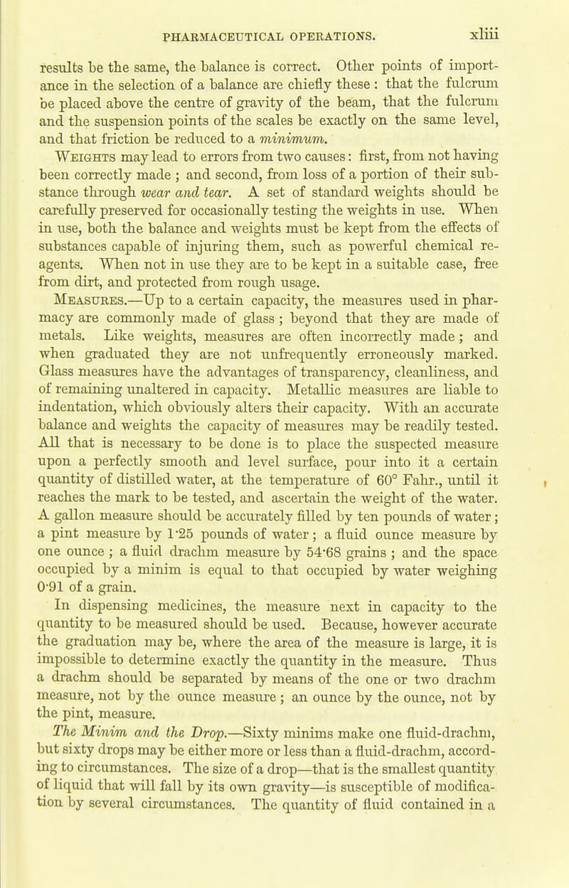 results be the same, the balance is correct. Other points of import- ance in the selection of a balance are chiefly these : that the fulcrimi be placed above the centre of gravity of the beam, that the fulcrum and the suspension points of the scales be exactly on the same level, and that friction be reduced to a minimum. Weights may lead to errors from two causes: first, from not having been correctly made ; and second, from loss of a portion of their sub- stance through wear and tear. A set of standard weights should be carefully preserved for occasionally testing the weights in use. When in use, both the balance and weights must be kept from the effects of substances capable of injuring them, such as powerful chemical re- agents. When not in use they are to be kept in a suitable case, free from dirt, and protected from rough usage. Measures.—Up to a certain capacity, the measures used in phar- macy are commonly made of glass ; beyond that they are made of metals. Like weights, measures are often incorrectly made; and when graduated they are not unfrequently erroneously marked. Glass measures have the advantages of transparency, cleanliness, and of remaining unaltered in capacity. Metallic measiu'es are liable to indentation, which obviously alters their capacity. With an accurate balance and weights the capacity of measures may be readily tested. All that is necessary to be done is to place the suspected measure upon a perfectly smooth and level surface, pour into it a certain quantity of distilled water, at the temperature of 60° Fahr., until it reaches the mark to be tested, and ascertain the weight of the water. A gallon measure should be accurately filled by ten pounds of water; a pint measure by 1*25 pounds of water; a fluid ounce measure by one ounce ; a fluid drachm measure by 54*68 grains ; and the space occupied by a minim is eqiial to that occupied by water weighing 091 of a grain. In dispensing medicines, the measure next in capacity to the quantity to be measured should be used. Because, however accurate the graduation may be, where the area of the measure is large, it is impossible to determine exactly the quantity in the measure. Thus a drachm should be separated by means of the one or two drachm measure, not by the ounce measure ; an ounce by the ounce, not by the pint, measure. The Minim and the Drop.—Sixty minims make one fluid-drachm, but sixty drops may be either more or less than a fluid-drachm, accord- ing to circumstances. The size of a drop—that is the smallest quantity of liquid that will fall by its own gra-\dty—is susceptible of modifica- tion by several circumstances. The quantity of fluid contained in a