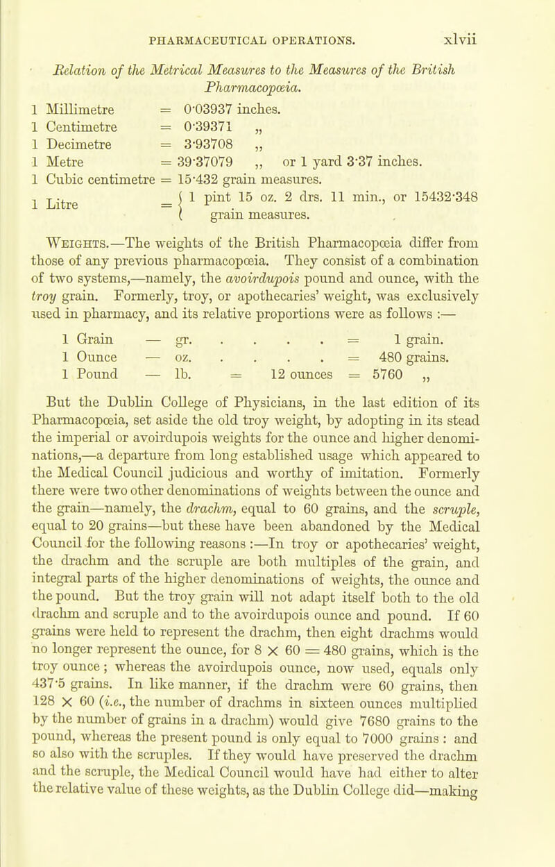 Belation of the Metrical Measures to the Measures of the British Fharmacopceia. 1 Cubic centimetre = 15'432 grain measures. 1 Litre = I ^ ^ °^ 15432-348 ( graiu measures. Weights.—The weights of the British PharmacopcEia differ from those of any previous pharmacopcBia. They consist of a combination of two systems,—namely, the avoirdupois pound and ounce, with the troy grain. Formerly, troy, or apothecaries' weight, was exclusively used in pharmacy, and its relative proportions were as follows :— 1 Graiu — gr = 1 grain. 1 Ounce — oz = 480 grains. 1 Pound — lb. = 12 ounces = 5760 „ But the Dublin College of Physicians, in the last edition of its Pharmacopoeia, set aside the old troy weight, by adopting in its stead the imperial or avoirdupois weights for the ounce and higher denomi- nations,—a departure from long established usage which appeared to the Medical Council judicious and worthy of imitation. Formerly there were two other denominations of weights between the ounce and the grain—namely, the drachm, equal to 60 grains, and the scruple, equal to 20 grains—but these have been abandoned by the Medical Council for the following reasons :—In troy or apothecaries' weight, the drachm and the scruple are both multiples of the grain, and integral parts of the higher denominations of weights, the ounce and the pound. But the troy grain will not adapt itself both to the old drachm and scruple and to the avoirdupois ounce and pound. If 60 grains were held to represent the drachm, then eight drachms would no longer represent the ounce, for 8 X 60 = 480 grains, which is the troy ounce; whereas the avoirdupois ounce, now used, equals only 437-5 grains. In like manner, if the drachm were 60 grains, then 128 X 60 {i.e., the number of drachms in sixteen ounces multiplied by the number of grains in a drachm) would give 7680 grains to the pound, whereas the present pound is only equal to 7000 grains : and so also with the scruples. If they would have preserved the drachm and the scruple, the Medical Council would have had either to alter the relative value of these weights, as the Dublin College did—making 1 Millimetre 1 Centimetre 1 Decimetre 0-03937 inches. 0-39371 „ 3-93708 „