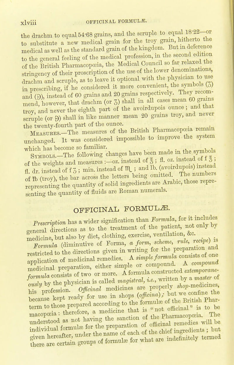 the drachm to equal 54-68 grains, and the scruple to equal 18-22-or to substitute a new medical grain for the troy gram hitherto the medical as Avell as the standard grain of the kingdom. But m deierence to the general feeling of the medical profession, in the second echtion of the British Pharmacopoeia, the Medical Council so far relaxed the stringency of their proscription of the use of the lower denommations, drachm and scruple, as to leave it optional with ^^^^ P^^^^^^^^^ *° ^^^^ in nrescribing if he considered it more convenient, the symbols (3) and O), instead of 60 grains and 20 grains respectively. They recom- mend however, that cLhm (or 3) shall in aU cases mean 60 grams troy and never the eighth part of the avoirdupois ounce ; and that scruple (or B) shaU in Uhe manner mean 20 grains troy, and never the twenty-fourth part of the ounce. MEASUEES.-The measures of the British Pharmacopceia remam unchanged. It was considered impossible to improve the system which has become so familiar. , . ^, -u^v S™BOLS.-The foUowing changes have been made in the symbol of the weights and measures :-oz. instead of I; fl. oz. instead of t ^ ?.dr.inst:adoff3; -in.insteadofTn; -dl^^(-7X— of ft (troy), the bar across the letters bemg omitted The numbeis representing the quantity of soHd ingredients are Arabic, those repre- senting the quantity of fluids are Eoman numerals. OFFICINAL FORMULA. Prescrivtion has a wider signification than Formula, for it includes «al ejections as to the treatment of the patient, not only by medicine, but also by diet, clothing, exercise, ventilation, &c. _ fZula (diminutive of Forma, a form, scheme, rule, rec^pe) ^s res^kTed to the directions given in writing for the preparation and Zucation of medicinal remecUes. A simple formuk. consists of one Skinal preparation, either simple or compound. A compound medicinal prep , ^formula constructed extemporam- Ms 'profllon Officinal medicines are properly sM>medicme^ 'ZZXt ready^^r use in ^i:^^ TZod as not hlving the sanction of the Pharmacopoeia. The under tood a Bo^^^^^^^ °f '^'^^'^ remedies wil be VrLto umler the name of each of the chief ingredients ; but