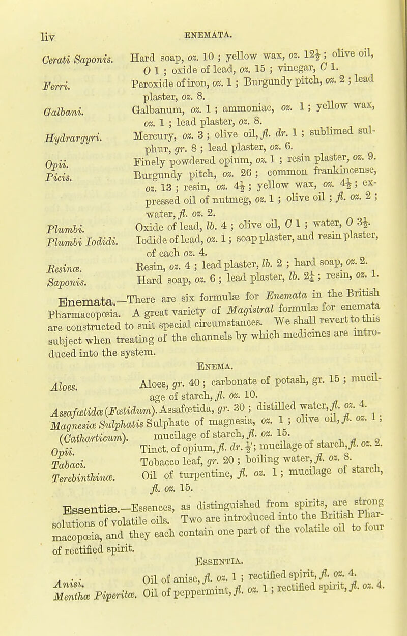 l{y ENEMATA. Oerati Saponis. Hard soap, oz. 10 ; yeUow wax, oz. 12^; oUve oil, 0 1 ; oxide of lead, oz. 15 ; vinegar, C 1. Fern. Peroxide of iron, oz. 1 ; Burgundy pitch, oz. 2 ; lead plaster, oz. 8. Galbani. Galbamim, oz. 1 ; ammoniac, oz. 1; yeUow wax, oz. 1 ; lead plaster, 021. 8. Hydrargyri. Mercury, oz. 3; oUve oil,/?, dr. 1 ; sublimed sul- phur, gr. 8 ; lead plaster, oz. 6. Ovii Finely powdered opium, oz. I ; resin plaster, oz. 9. Picis Burgvmdy pitch, oz. 26 ; common frankincense, oz. 13 ; resin, oz. 4^; yeUow wax, 02. 4^; ex- pressed oil of nutmeg, oz. I ; oUve oH ; oz. 2 ; •water,^. oz. 2. PZ«mH. Oxide of lead, lb. 4 ; oUve oil, 0 1 ; water, 0 3^. PZum&i locZidi. Iodide of lead, oz. 1; soap plaster, and resm plaster, of each oz. 4. BesincB. Resin, oz. 4 ; lead plaster, 2 ; hard soap, oz. 2. Sai^oms. Hard soap, oz. 6 ; lead plaster, lb. 2i ; resin, oz. 1. TTrifimata -There are six formulae for Enemata in the British PhlmTofoSL A great variety of are constructed to suit special circumstances We shall revert to this subject when treating of the channels by which medicmes are intro- duced into the system. Enema. j_loes. Aloes, gr. 40 ; carbonate of potash, gr. 15 ; mucil- age of starch, ft. oz. 10. AssaMidm{Fcetidur,i).ABBaic^tida, gr. 30 ; distilled water,/?, oz. 4. MagnesiwSulphatis&v^V^^te of magnesia, oz. 1 ; olive o^,Jt. 0.. , (Catharticum). mucilage of starch, /?, oz. 15. oiii Tinct.ofopium,Aci'-4;iiicilageofstarch,/I.oz.2. Ta&aa Tobacco leaf, gr. 20 ; boiling water,/?, oz. 8. Te«6Mnc.. Oil of turpentine, fl. oz. 1; mucilage of starch, Jl. oz. 15. cctai. one part of the volatile oil to fou. of rectified spirit. Essentia. on nf anise fl oz.l; rectified spirit,^, oz. 4. r.L oa ff o.. ■. recced «». 4.