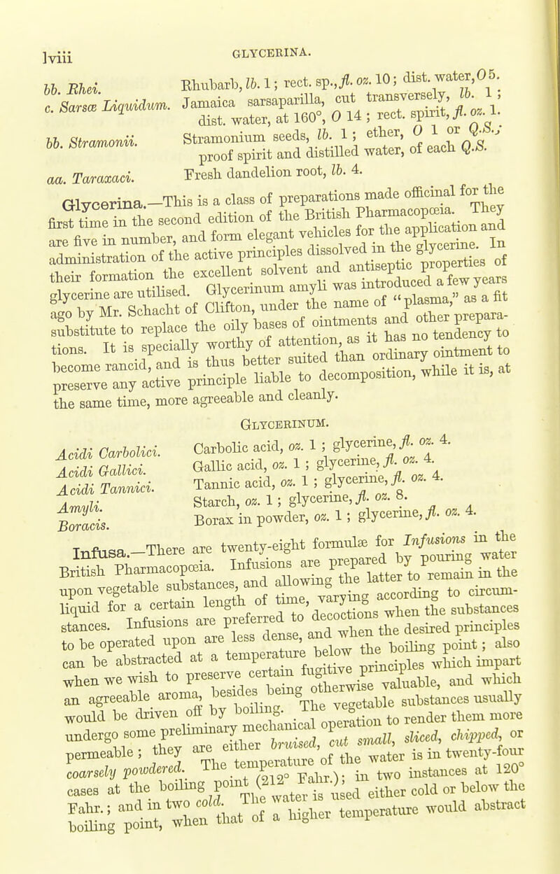 ]yiJi GLYCEEINA. hb Bhd Btubarb, lb. 1; rect. sp,^. oz. 10; dist water,05 f— - —S: AA: aa. Taraxaci. Presh dandelion root, lb. 4. Glycerina.-This is a class of preparations made officinal for tlie clYcerine are utilised. Lriycennum ^my ^ ^Uarr^a  as a fit substitute to replace tlie oi y bases oi oui tendency to the same time, more agreeable and cleanly. Gltcbbinxjm. Acidi Carholici. Carbolic add, oz. 1 ; glycerine, fl oz^ 4. A^M GaMci. GalUc acid o. 1 ; ^^^l^^fl/'J'^ Acidi Tannici. Tannic acid, oz. 1 ; glycerine JL oz. 4. ^^,,U Starcli,oz.l; glycerme,^.03. 8. SI Borax in powder, o.l;glycerine,^ 0.4. T^fi,=p There are twenty-eight formula for Infusions m the BSsfp—l. InfuLn are P;^-^^^^^^^^^ .pon vegetable s—, - ^^^^Xt^^or^^^ circuni- liquid for a certain length of ^^^'^^^^^^ ^1^,^ the substances stances. Infusions are preferred to de^o^* °ns w -^^ i,, to be operated upon are less dense, -^^^^^X^E> can be abstracted at a temperature be^w ^^ J^°^°Xch impart ^henwewish to P-^^ J^^e ^^^'^ an agreeable_ aroma .^f^^^^.^^^^^^^^ substances usuaUy would be driven off by boiling. ^ ^o render them more nermeable; they are eiuucx , twenty-four „ase» at the ''J^B tii ,ateH u ed either cold or Mow the