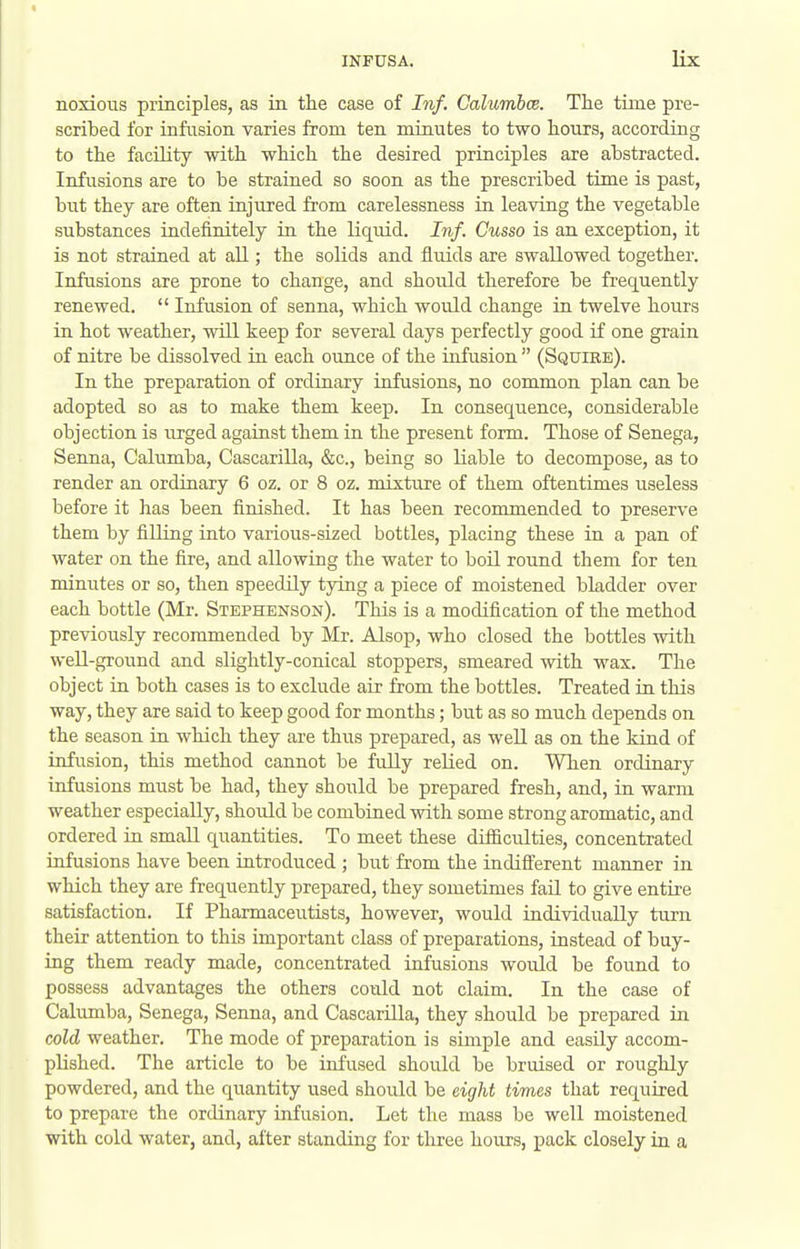 noxious principles, as in. the case of Inf. Galumboe. The time pre- scribed for infusion varies from ten minutes to two hours, according to the facility with which the desired principles are abstracted. Infusions are to be strained so soon as the prescribed time is past, but they are often injured from carelessness in leaving the vegetable substances indefinitely in the liquid. Inf. Cusso is an exception, it is not strained at all; the solids and fluids are swallowed together. Infusions axe prone to change, and should therefore be frequently renewed.  Infusion of senna, which would change in twelve hours in hot weather, will keep for several days perfectly good if one grain of nitre be dissolved in each ounce of the infusion  (Squire). In the preparation of ordinary infusions, no common plan can be adopted so as to make them keep. In consequence, considerable objection is iirged against them in the present form. Those of Senega, Senna, Calumba, Cascarilla, &c., being so liable to decompose, as to render an ordinary 6 oz. or 8 oz. mixture of them oftentimes useless before it has been finished. It has been recommended to preserve them by filling into various-sized bottles, placing these in a pan of water on the fire, and allowing the water to boil round them for ten minutes or so, then speedily tying a piece of moistened bladder over each bottle (Mr. Stephenson). This is a modification of the method previously recommended by Mr. Alsop, who closed the bottles with well-ground and slightly-conical stoppers, smeared with wax. The object in both cases is to exclude air from the bottles. Treated in this way, they are said to keep good for months; but as so much depends on the season in which they are thus prepared, as weU as on the kind of infusion, this method cannot be fully relied on. When ordinary infusions must be had, they should be prepared fresh, and, in warm weather especially, should be combined with some strong aromatic, and ordered in small quantities. To meet these difficulties, concentrated infusions have been introduced ; but from the indifferent manner in which they are frequently prepared, they sometimes fail to give entire satisfaction. If Pharmaceutists, however, would individually turn their attention to this important class of preparations, instead of buy- ing them ready made, concentrated infusions would be foimd to possess advantages the others could not claim. In the case of Calumba, Senega, Senna, and Cascarilla, they should be prepared in cold weather. The mode of preparation is simple and easily accom- plished. The article to be infused should be bruised or roughly powdered, and the quantity used should be eight times that required to prepare the ordinary infusion. Let the mass be well moistened ■with cold water, and, after standing for tliree hours, pack closely in a